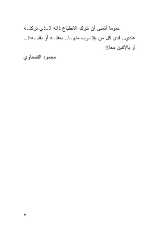 ‫ﻋﻤﻭﻤﺎ ﺃﺘﻤﻨﻰ ﺃﻥ ﺘﺘﺭﻙ ﺍﻻﻨﻁﺒﺎﻉ ﺫﺍﺘﻪ ﺍﻟـﺫﻱ ﺘﺭﻜﺘـﻪ‬
                                         ‫‪‬‬
‫ﻋﻨﺩﻱ.. ﻟﺩﻯ ﻜل ﻤﻥ ﻴﻘﺘـﺭﺏ ﻤﻨﻬـﺎ.. ﺒﻌﻘﻠـﻪ ﺃﻭ ﺒﻘﻠﺒـﻪ!!..‬
                                     ‫ﺃﻭ ﺒﺎﻻﺜﻨﻴﻥ ﻤﻌﺎ!!‬
                                        ‫‪‬‬
‫ﻤﺤﻤﻭﺩ ﺍﻟﻘﻤﺤﺎﻭﻱ‬




‫٧‬
 