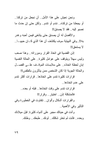 ‫ﻭﻨﺤﻥ ﻨﻌﻴﺵ ﻋﻠﻰ ﻫﺫﺍ ﺍﻷﻤل.. ﺃﻥ ﻨﺠﻌل ﻤﻥ ﺘﺭﻜﻨﺎ..‬
‫ﺃﻭ ﻴﺠﻌﻠﻨﺎ ﻤﻥ ﺘﺭﻜﻨﺎﻩ.. ﻨﻨﺩﻡ ﺃﻭ ﺘﻨﺩﻡ.. ﻭﻟﻜﻥ ﺤﺘﻰ ﺇﻥ ﺤﺩﺙ ﻤﺎ‬
                              ‫ﻨﺼﺒﻭ ﺇﻟﻴﻪ.. ﻓﻘﺩ ﻻ ﻴﺼﺩﻕ!!‬
‫ﻭﺍﻷﻓﻀل ﻟﻪ ﺃﻥ ﻴﺼﺩﻕ ﺤﺘﻰ ﻴﺘﺸﻔﻰ ﻓﻴﻤﻥ ﺃﺤﺒﻪ ﻭﻏﺩﺭ‬
‫ﺒﻪ!!..ﻭﻓﻲ ﺍﻟﻨﻬﺎﻴﺔ ﺴﻭﻑ ﻴﻜﺘﺸﻑ ﺃﻥ ﻫﺫﺍ ﺍﻟﺫﻱ ﻜـﺎﻥ ﺤﺒﻴ ‪‬ـﺎ..‬
    ‫ﺒ‬
                                              ‫ﻻ ﻴﺴﺘﺤﻕ!!‬
‫ﺇﺫﻥ ﺍﻟﻘﻀﻴﺔ ﻓﻲ ﺍﺘﺨﺎﺫ ﺍﻟﻘﺭﺍﺭ ﻭﻤﺒﺭﺭﺍﺘﻪ.. ﻭﻫﺫﺍ ﺼﻌﺏ‬
‫ﻭﻟﻴﺱ ﺴﻬﻼ ﻭﻴﺘﻭﻗﻑ ﻋﻠﻰ ﻋﻭﺍﻤل ﻜﺜﻴﺭﺓ.. ﻋﻠﻰ ﺍﻟﺤﺎﻟﺔ ﺍﻟﻨﻔﺴﻴﺔ‬
                                            ‫ﹰ‬
‫ﺇﺒﺎﻥ ﻟﺤﻅﺔ ﺍﺘﺨﺎﺫﻩ.. ﻋﻠﻰ ﻤﻼﺒﺴﺎﺕ ﺍﻟﻤﻭﻗـﻑ ﻋﻠـﻰ ﺍﻟﻔﺼـل‬
                                               ‫‪‬‬
     ‫ﻭﺍﻟﺤﺎﻟﺔ ﺍﻟﺠﻭﻴﺔ ﺇﺫﺍ ﻜﺎﻥ ﺍﻟﺸﺨﺹ ﻤﻤﻥ ﻴﺘﺄﺜﺭﻭﻥ ﺒﺎﻟﻁﻘﺱ!!‬
‫ﻗﺭﺍﺭﺍﺕ ﻜﺜﻴﺭﺓ ﺘﻨﺩﻡ ﻋﻠﻰ ﺍﺘﺨﺎﺫﻫﺎ.. ﻗﺭﺍﺭﺍﺕ ﺃﻜﺜﺭ ﺘﻨﺩﻡ‬
                                      ‫ﻋﻠﻰ ﻋﺩﻡ ﺍﺘﺨﺎﺫﻫﺎ..‬
     ‫ﻗﺭﺍﺭﺍﺕ ﺘﻨﺩﻡ ﻋﻠﻰ ﻭﻗﺕ ﺍﺘﺨﺎﺫﻫﺎ.. ﻗﺒﻠﻪ ﺃﻭ ﺒﻌﺩﻩ..‬
                  ‫ﻓﺎﻟﻤﺸﻜﻠﺔ ﺇﺫﻥ.. ﺍﺨﺘﻴﺎﺭ.. ﻭﻗﺭﺍﺭ!!‬
‫ﻭﺍﻟﻘﺭﺍﺭﺍﺕ ﺃﺸﻜﺎل ﻭﺃﻟﻭﺍﻥ.. ﺘﺘﻔﺎﻭﺕ ﻓﻲ ﺍﻟﺨﻁﻭﺭﺓ ﻭﻓﻲ‬
                                     ‫ﺍﻟﺘﺄﺜﻴﺭ ﻭﻓﻲ ﺍﻷﻫﻤﻴﺔ..‬
‫ﻭﺃﻨﺕ ﻓﻲ ﺤﻴﺎﺘﻙ ﻤﺠﺒﺭ ﻋﻠﻰ ﺃﺸﻴﺎﺀ ﻜﺜﻴﺭﺓ: ﻗﺒل ﻤﻴﻼﺩﻙ‬
      ‫ﻭﺒﻌﺩﻩ.. ﻓﺄﻨﺕ ﻟﻡ ﺘﺨﺘﺭ ﺸﻜﻠﻙ.. ﻟﻭﻨﻙ.. ﻁﺒﻌﻙ.. ﻭﻁﻨﻙ.‬



‫٩٧‬
 