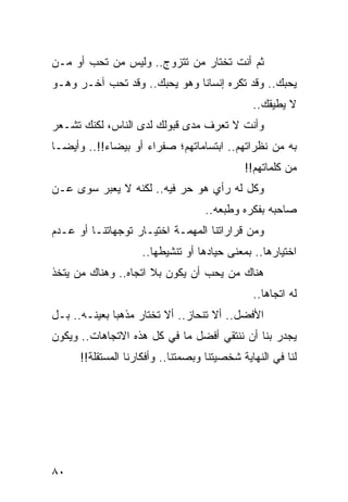 ‫ﺜﻡ ﺃﻨﺕ ﺘﺨﺘﺎﺭ ﻤﻥ ﺘﺘﺯﻭﺝ.. ﻭﻟﻴﺱ ﻤﻥ ﺘﺤﺏ ﺃﻭ ﻤـﻥ‬
‫ﻴﺤﺒﻙ.. ﻭﻗﺩ ﺘﻜﺭﻩ ﺇﻨﺴﺎﻨﺎ ﻭﻫﻭ ﻴﺤﺒﻙ.. ﻭﻗﺩ ﺘﺤﺏ ﺁﺨـﺭ ﻭﻫـﻭ‬
                              ‫ﹰ‬
                                               ‫ﻻ ﻴﻁﻴﻘﻙ..‬
‫ﻭﺃﻨﺕ ﻻ ﺘﻌﺭﻑ ﻤﺩﻯ ﻗﺒﻭﻟﻙ ﻟﺩﻯ ﺍﻟﻨﺎﺱ، ﻟﻜﻨﻙ ﺘﺸـﻌﺭ‬
‫ﺒﻪ ﻤﻥ ﻨﻅﺭﺍﺘﻬﻡ.. ﺍﺒﺘﺴﺎﻤﺎﺘﻬﻡ؛ ﺼﻔﺭﺍﺀ ﺃﻭ ﺒﻴﻀﺎﺀ!!.. ﻭﺃﻴ ‪‬ـﺎ‬
  ‫ﻀ‬
                                             ‫ﻤﻥ ﻜﻠﻤﺎﺘﻬﻡ!!‬
‫ﻭﻜل ﻟﻪ ﺭﺃﻱ ﻫﻭ ﺤﺭ ﻓﻴﻪ.. ﻟﻜﻨﻪ ﻻ ﻴﻌﺒﺭ ﺴﻭﻯ ﻋـﻥ‬
                                    ‫ﺼﺎﺤﺒﻪ ﺒﻔﻜﺭﻩ ﻭﻁﺒﻌﻪ..‬
‫ﻭﻤﻥ ﻗﺭﺍﺭﺍﺘﻨﺎ ﺍﻟﻤﻬﻤـﺔ ﺍﺨﺘﻴـﺎﺭ ﺘﻭﺠﻬﺎﺘﻨـﺎ ﺃﻭ ﻋـﺩﻡ‬
                    ‫ﺍﺨﺘﻴﺎﺭﻫﺎ.. ﺒﻤﻌﻨﻰ ﺤﻴﺎﺩﻫﺎ ﺃﻭ ﺘﻨﺸﻴﻁﻬﺎ..‬
‫ﻫﻨﺎﻙ ﻤﻥ ﻴﺤﺏ ﺃﻥ ﻴﻜﻭﻥ ﺒﻼ ﺍﺘﺠﺎﻩ.. ﻭﻫﻨﺎﻙ ﻤﻥ ﻴﺘﺨﺫ‬
                                               ‫ﻟﻪ ﺍﺘﺠﺎﻫﺎ..‬
                                                  ‫‪‬‬
‫ﺍﻷﻓﻀل.. ﺃﻻ ﺘﻨﺤﺎﺯ.. ﺃﻻ ﺘﺨﺘﺎﺭ ﻤﺫﻫﺒﺎ ﺒﻌﻴﻨـﻪ.. ﺒـل‬
              ‫‪‬‬
‫ﻴﺠﺩﺭ ﺒﻨﺎ ﺃﻥ ﻨﻨﺘﻘﻲ ﺃﻓﻀل ﻤﺎ ﻓﻲ ﻜل ﻫﺫﻩ ﺍﻻﺘﺠﺎﻫﺎﺕ.. ﻭﻴﻜﻭﻥ‬
      ‫ﻟﻨﺎ ﻓﻲ ﺍﻟﻨﻬﺎﻴﺔ ﺸﺨﺼﻴﺘﻨﺎ ﻭﺒﺼﻤﺘﻨﺎ.. ﻭﺃﻓﻜﺎﺭﻨﺎ ﺍﻟﻤﺴﺘﻘﻠﺔ!!‬




‫٠٨‬
 