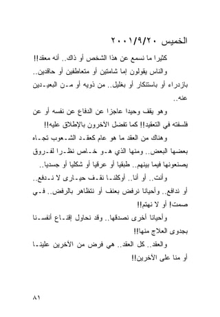 ‫ﺍﻟﺨﻤﻴﺱ ٠٢/٩/١٠٠٢‬
‫ﻜﺜﻴﺭﺍ ﻤﺎ ﻨﺴﻤﻊ ﻋﻥ ﻫﺫﺍ ﺍﻟﺸﺨﺹ ﺃﻭ ﺫﺍﻙ.. ﺃﻨﻪ ﻤﻌﻘﺩ!!‬
                                          ‫‪‬‬
‫ﻭﺍﻟﻨﺎﺱ ﻴﻘﻭﻟﻭﻥ ﺇﻤﺎ ﺸﺎﻤﺘﻴﻥ ﺃﻭ ﻤﺘﻌﺎﻁﻔﻴﻥ ﺃﻭ ﺤﺎﻗﺩﻴﻥ..‬
‫ﺒﺎﺯﺩﺭﺍﺀ ﺃﻭ ﺒﺎﺴﺘﻨﻜﺎﺭ ﺃﻭ ﺒﻐﻠﻴل.. ﻤﻥ ﺫﻭﻴﻪ ﺃﻭ ﻤـﻥ ﺍﻟﺒﻌﻴـﺩﻴﻥ‬
                                                    ‫ﻋﻨﻪ..‬
‫ﻭﻫﻭ ﻴﻘﻑ ﻭﺤﻴﺩﺍ ﻋﺎﺠﺯﺍ ﻋﻥ ﺍﻟﺩﻓﺎﻉ ﻋﻥ ﻨﻔﺴﻪ ﺃﻭ ﻋﻥ‬
                         ‫‪‬‬     ‫‪‬‬
     ‫ﻓﻠﺴﻔﺘﻪ ﻓﻲ ﺍﻟﺘﻌﻘﻴﺩ!! ﻜﻤﺎ ﺘﻔﻀل ﺍﻵﺨﺭﻭﻥ ﺒﺎﻹﻁﻼﻕ ﻋﻠﻴﻪ!!‬
‫ﻭﻫﻨﺎﻙ ﻤﻥ ﺍﻟﻌﻘﺩ ﻤﺎ ﻫﻭ ﻋﺎﻡ ﻜﻌﻘـﺩ ﺍﻟﺸـﻌﻭﺏ ﺘﺠـﺎﻩ‬
‫ﺒﻌﻀﻬﺎ ﺍﻟﺒﻌﺽ.. ﻭﻤﻨﻬﺎ ﺍﻟﺫﻱ ﻫـﻭ ﺨـﺎﺹ ﻨﻅـﺭﺍ ﻟﻔـﺭﻭﻕ‬
        ‫‪‬‬
  ‫ﻴﺼﻨﻌﻭﻨﻬﺎ ﻓﻴﻤﺎ ﺒﻴﻨﻬﻡ.. ﻁﺒﻘﻴﺎ ﺃﻭ ﻋﺭﻗﻴﺎ ﺃﻭ ﺸﻜﻠﻴﺎ ﺃﻭ ﺠﺴﺩﻴﺎ..‬
     ‫‪‬‬        ‫‪‬‬        ‫‪‬‬        ‫‪‬‬
‫ﻭﺃﻨﺕ.. ﺃﻭ ﺃﻨﺎ.. ﺃﻭﻜﻠﻨـﺎ ﻨﻘـﻑ ﺤﻴـﺎﺭﻯ ﻻ ﻨـﺩﻓﻊ..‬
‫ﺃﻭ ﻨﺩﺍﻓﻊ.. ﻭﺃﺤﻴﺎﻨﺎ ﻨﺭﻓﺽ ﺒﻌﻨﻑ ﺃﻭ ﻨﺘﻅﺎﻫﺭ ﺒﺎﻟﺭﻓﺽ.. ﻓـﻲ‬
                                  ‫ﹰ‬
                                       ‫ﺼﻤﺕ! ﺃﻭ ﻻ ﻨﻬﺘﻡ!!‬
‫ﻭﺃﺤﻴﺎﻨﺎ ﺃﺨﺭﻯ ﻨﺼﺩﻗﻬﺎ.. ﻭﻗﺩ ﻨﺤﺎﻭل ﺇﻗﻨـﺎﻉ ﺃﻨﻔﺴـﻨﺎ‬
                                        ‫ﹰ‬
                                     ‫ﺒﺠﺩﻭﻯ ﺍﻟﻌﻼﺝ ﻤﻨﻬﺎ!!‬
‫ﻭﺍﻟﻌﻘﺩ.. ﻜل ﺍﻟﻌﻘﺩ.. ﻫﻲ ﻓﺭﺽ ﻤﻥ ﺍﻵﺨﺭﻴﻥ ﻋﻠﻴﻨـﺎ‬
                                    ‫ﺃﻭ ﻤﻨﺎ ﻋﻠﻰ ﺍﻵﺨﺭﻴﻥ!!‬




‫١٨‬
 