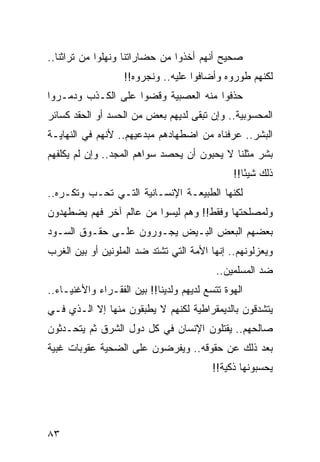 ‫ﺼﺤﻴﺢ ﺃﻨﻬﻡ ﺃﺨﺫﻭﺍ ﻤﻥ ﺤﻀﺎﺭﺍﺘﻨﺎ ﻭﻨﻬﻠﻭﺍ ﻤﻥ ﺘﺭﺍﺜﻨﺎ..‬
                   ‫ﻟﻜﻨﻬﻡ ﻁﻭﺭﻭﻩ ﻭﺃﻀﺎﻓﻭﺍ ﻋﻠﻴﻪ.. ﻭﻨﺠﺭﻭﻩ!!‬
‫ﺤﺫﻓﻭﺍ ﻤﻨﻪ ﺍﻟﻌﺼﺒﻴﺔ ﻭﻗﻀﻭﺍ ﻋﻠﻰ ﺍﻟﻜـﺫﺏ ﻭﺩﻤـﺭﻭﺍ‬
‫ﺍﻟﻤﺤﺴﻭﺒﻴﺔ.. ﻭﺇﻥ ﺘﺒﻘﻰ ﻟﺩﻴﻬﻡ ﺒﻌﺽ ﻤﻥ ﺍﻟﺤﺴﺩ ﺃﻭ ﺍﻟﺤﻘﺩ ﻜﺴﺎﺌﺭ‬
‫ﺍﻟﺒﺸﺭ.. ﻋﺭﻓﻨﺎﻩ ﻤﻥ ﺍﻀﻁﻬﺎﺩﻫﻡ ﻤﺒﺩﻋﻴﻬﻡ.. ﻷﻨﻬﻡ ﻓﻲ ﺍﻟﻨﻬﺎﻴـﺔ‬
‫ﺒﺸﺭ ﻤﺜﻠﻨﺎ ﻻ ﻴﺤﺒﻭﻥ ﺃﻥ ﻴﺤﺼﺩ ﺴﻭﺍﻫﻡ ﺍﻟﻤﺠﺩ.. ﻭﺇﻥ ﻟﻡ ﻴﻜﻠﻔﻬﻡ‬
                                               ‫ﺫﻟﻙ ﺸﻴﺌﺎ!!‬
                                                  ‫ً‬
‫ﻟﻜﻨﻬﺎ ﺍﻟﻁﺒﻴﻌـﺔ ﺍﻹﻨﺴـﺎﻨﻴﺔ ﺍﻟﺘـﻲ ﺘﺤـﺏ ﻭﺘﻜـﺭﻩ..‬
‫ﻭﻟﻤﺼﻠﺤﺘﻬﺎ ﻭﻓﻘﻁ!! ﻭﻫﻡ ﻟﻴﺴﻭﺍ ﻤﻥ ﻋﺎﻟﻡ ﺁﺨﺭ ﻓﻬﻡ ﻴﻀﻁﻬﺩﻭﻥ‬
‫ﺒﻌﻀﻬﻡ ﺍﻟﺒﻌﺽ ﺍﻟﺒـﻴﺽ ﻴﺠـﻭﺭﻭﻥ ﻋﻠـﻰ ﺤﻘـﻭﻕ ﺍﻟﺴـﻭﺩ‬
‫ﻭﻴﻌﺯﻟﻭﻨﻬﻡ.. ﺇﻨﻬﺎ ﺍﻷﻤﺔ ﺍﻟﺘﻲ ﺘﺸﺘﺩ ﻀﺩ ﺍﻟﻤﻠﻭﻨﻴﻥ ﺃﻭ ﺒﻴﻥ ﺍﻟﻐﺭﺏ‬
                                           ‫ﻀﺩ ﺍﻟﻤﺴﻠﻤﻴﻥ..‬
‫ﺍﻟﻬﻭﺓ ﺘﺘﺴﻊ ﻟﺩﻴﻬﻡ ﻭﻟﺩﻴﻨﺎ!! ﺒﻴﻥ ﺍﻟﻔﻘـﺭﺍﺀ ﻭﺍﻷﻏﻨﻴـﺎﺀ..‬
‫ﻴﺘﺸﺩﻗﻭﻥ ﺒﺎﻟﺩﻴﻤﻘﺭﺍﻁﻴﺔ ﻟﻜﻨﻬﻡ ﻻ ﻴﻁﺒﻘﻭﻥ ﻤﻨﻬﺎ ﺇﻻ ﺍﻟـﺫﻱ ﻓـﻲ‬
‫ﺼﺎﻟﺤﻬﻡ.. ﻴﻘﺘﻠﻭﻥ ﺍﻹﻨﺴﺎﻥ ﻓﻲ ﻜل ﺩﻭل ﺍﻟﺸﺭﻕ ﺜﻡ ﻴﺘﺤـﺩﺜﻭﻥ‬
‫ﺒﻌﺩ ﺫﻟﻙ ﻋﻥ ﺤﻘﻭﻗﻪ.. ﻭﻴﻔﺭﻀﻭﻥ ﻋﻠﻰ ﺍﻟﻀﺤﻴﺔ ﻋﻘﻭﺒﺎﺕ ﻏﺒﻴﺔ‬
                                          ‫ﻴﺤﺴﺒﻭﻨﻬﺎ ﺫﻜﻴﺔ!!‬




‫٣٨‬
 