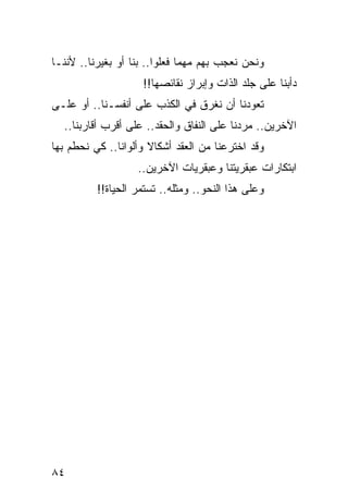 ‫ﻭﻨﺤﻥ ﻨﻌﺠﺏ ﺒﻬﻡ ﻤﻬﻤﺎ ﻓﻌﻠﻭﺍ.. ﺒﻨﺎ ﺃﻭ ﺒﻐﻴﺭﻨﺎ.. ﻷﻨﻨـﺎ‬
                    ‫ﺩﺃﺒﻨﺎ ﻋﻠﻰ ﺠﻠﺩ ﺍﻟﺫﺍﺕ ﻭﺇﺒﺭﺍﺯ ﻨﻘﺎﺌﺼﻬﺎ!!‬
‫ﺘﻌﻭﺩﻨﺎ ﺃﻥ ﻨﻐﺭﻕ ﻓﻲ ﺍﻟﻜﺫﺏ ﻋﻠﻰ ﺃﻨﻔﺴـﻨﺎ.. ﺃﻭ ﻋﻠـﻰ‬
  ‫ﺍﻵﺨﺭﻴﻥ.. ﻤﺭﺩﻨﺎ ﻋﻠﻰ ﺍﻟﻨﻔﺎﻕ ﻭﺍﻟﺤﻘﺩ.. ﻋﻠﻰ ﺃﻗﺭﺏ ﺃﻗﺎﺭﺒﻨﺎ..‬
‫ﻭﻗﺩ ﺍﺨﺘﺭﻋﻨﺎ ﻤﻥ ﺍﻟﻌﻘﺩ ﺃﺸﻜﺎﻻ ﻭﺃﻟﻭﺍﻨﺎ.. ﻜﻲ ﻨﺤﻁﻡ ﺒﻬﺎ‬
               ‫ﹰ‬      ‫ﹰ‬
                   ‫ﺍﺒﺘﻜﺎﺭﺍﺕ ﻋﺒﻘﺭﻴﺘﻨﺎ ﻭﻋﺒﻘﺭﻴﺎﺕ ﺍﻵﺨﺭﻴﻥ..‬
          ‫ﻭﻋﻠﻰ ﻫﺫﺍ ﺍﻟﻨﺤﻭ.. ﻭﻤﺜﻠﻪ.. ﺘﺴﺘﻤﺭ ﺍﻟﺤﻴﺎﺓ!!‬




‫٤٨‬
 