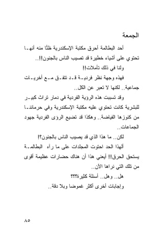 ‫ﺍﻟﺠﻤﻌﺔ‬
‫ﺃﺤﺩ ﺍﻟﺒﻁﺎﻟﻤﺔ ﺃﺤﺭﻕ ﻤﻜﺘﺒﺔ ﺍﻹﺴﻜﻨﺩﺭﻴﺔ ﻅﻨﺎ ﻤﻨﻪ ﺃﻨﻬـﺎ‬
           ‫‪‬‬
     ‫ﺘﺤﺘﻭﻱ ﻋﻠﻰ ﺃﺸﻴﺎﺀ ﺨﻁﻴﺭﺓ ﻗﺩ ﺘﺼﻴﺏ ﺍﻟﻨﺎﺱ ﺒﺎﻟﺠﻨﻭﻥ!!..‬
                           ‫ﻭﻟﻨﺎ ﻓﻲ ﺫﻟﻙ ﺘﺄﻤﻼﺕ!!‬
‫ﻓﻬﺫﻩ ﻭﺠﻬﺔ ﻨﻅﺭ ﻓﺭﺩﻴـﺔ ﻗـﺩ ﺘﺘﻔـﻕ ﻤـﻊ ﺃﺨﺭﻴـﺎﺕ‬
                       ‫ﺠﻤﺎﻋﻴﺔ.. ﻟﻜﻨﻬﺎ ﻻ ﺘﻌﺒﺭ ﻋﻥ ﺍﻟﻜل..‬
‫ﻭﻗﺩ ﺘﺴﺒﺒﺕ ﻫﺫﻩ ﺍﻟﺭﺅﻴﺔ ﺍﻟﻔﺭﺩﻴﺔ ﻓﻲ ﺩﻤﺎﺭ ﺘﺭﺍﺙ ﻜﺒﻴـﺭ‬
‫ﻟﻠﺒﺸﺭﻴﺔ ﻜﺎﻨﺕ ﺘﺤﺘﻭﻱ ﻋﻠﻴﻪ ﻤﻜﺘﺒﺔ ﺍﻹﺴﻜﻨﺩﺭﻴﺔ ﻭﻓﻲ ﺤﺭﻤﺎﻨﻨـﺎ‬
‫ﻤﻥ ﻜﻨﻭﺯﻫﺎ ﺍﻟﻔﻴﺎﻀﺔ.. ﻭﻫﻜﺫﺍ ﻗﺩ ﺘﻀﻴﻊ ﺍﻟﺭﺅﻯ ﺍﻟﻔﺭﺩﻴﺔ ﺠﻬﻭﺩ‬
                                           ‫ﺍﻟﺠﻤﺎﻋﺎﺕ..‬
      ‫ﻟﻜﻥ.. ﻤﺎ ﻫﺫﺍ ﺍﻟﺫﻱ ﻗﺩ ﻴﺼﻴﺏ ﺍﻟﻨﺎﺱ ﺒﺎﻟﺠﻨﻭﻥ؟!‬
‫ﺃﻟﻬﺫﺍ ﺍﻟﺤﺩ ﺍﺤﺘﻭﺕ ﺍﻟﻤﺠﻠﺩﺍﺕ ﻋﻠﻰ ﻤﺎ ﺭﺁﻩ ﺍﻟﺒﻁﺎﻟﻤـﺔ‬
‫ﻴﺴﺘﺤﻕ ﺍﻟﺤﺭﻕ!! ﺃﻴﻌﻨﻲ ﻫﺫﺍ ﺃﻥ ﻫﻨﺎﻙ ﺤﻀﺎﺭﺍﺕ ﻋﻅﻴﻤﺔ ﺃﻗﻭﻯ‬
                               ‫ﻤﻥ ﺘﻠﻙ ﺍﻟﺘﻲ ﻨﺭﺍﻫﺎ ﺍﻵﻥ..‬
                      ‫ﻫل.. ﻭﻫل.. ﺃﺴﺌﻠﺔ ﻜﺜﻴﺭﺓ؟؟؟‬
           ‫ﻭﺇﺠﺎﺒﺎﺕ ﺃﺨﺭﻯ ﺃﻜﺜﺭ ﻏﻤﻭﻀﺎ ﻭﺒﻼ ﺩﻗﺔ..‬
                      ‫‪‬‬




‫٥٨‬
 