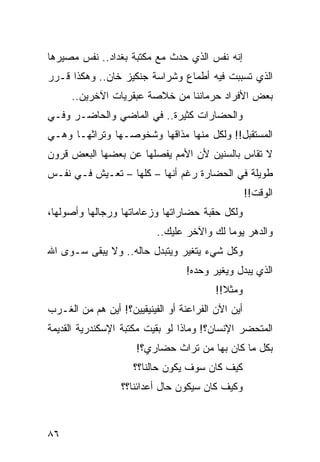 ‫ﺇﻨﻪ ﻨﻔﺱ ﺍﻟﺫﻱ ﺤﺩﺙ ﻤﻊ ﻤﻜﺘﺒﺔ ﺒﻐﺩﺍﺩ.. ﻨﻔﺱ ﻤﺼﻴﺭﻫﺎ‬
‫ﺍﻟﺫﻱ ﺘﺴﺒﺒﺕ ﻓﻴﻪ ﺃﻁﻤﺎﻉ ﻭﺸﺭﺍﺴﺔ ﺠﻨﻜﻴﺯ ﺨﺎﻥ.. ﻭﻫﻜﺫﺍ ﻗـﺭﺭ‬
      ‫ﺒﻌﺽ ﺍﻷﻓﺭﺍﺩ ﺤﺭﻤﺎﻨﻨﺎ ﻤﻥ ﺨﻼﺼﺔ ﻋﺒﻘﺭﻴﺎﺕ ﺍﻵﺨﺭﻴﻥ..‬
‫ﻭﺍﻟﺤﻀﺎﺭﺍﺕ ﻜﺜﻴﺭﺓ.. ﻓﻲ ﺍﻟﻤﺎﻀﻲ ﻭﺍﻟﺤﺎﻀـﺭ ﻭﻓـﻲ‬
‫ﺍﻟﻤﺴﺘﻘﺒل!! ﻭﻟﻜل ﻤﻨﻬﺎ ﻤﺫﺍﻗﻬﺎ ﻭﺸﺨﻭﺼـﻬﺎ ﻭﺘﺭﺍﺜﻬـﺎ ﻭﻫـﻲ‬
‫ﻻ ﺘﻘﺎﺱ ﺒﺎﻟﺴﻨﻴﻥ ﻷﻥ ﺍﻷﻤﻡ ﻴﻔﺼﻠﻬﺎ ﻋﻥ ﺒﻌﻀﻬﺎ ﺍﻟﺒﻌﺽ ﻗﺭﻭﻥ‬
‫ﻁﻭﻴﻠﺔ ﻓﻲ ﺍﻟﺤﻀﺎﺭﺓ ﺭﻏﻡ ﺃﻨﻬﺎ – ﻜﻠﻬﺎ – ﺘﻌـﻴﺵ ﻓـﻲ ﻨﻔـﺱ‬
                                                    ‫ﺍﻟﻭﻗﺕ!!‬
‫ﻭﻟﻜل ﺤﻘﺒﺔ ﺤﻀﺎﺭﺍﺘﻬﺎ ﻭﺯﻋﺎﻤﺎﺘﻬﺎ ﻭﺭﺠﺎﻟﻬﺎ ﻭﺃﺼﻭﻟﻬﺎ،‬
                           ‫ﻭﺍﻟﺩﻫﺭ ﻴﻭﻤﺎ ﻟﻙ ﻭﺍﻵﺨﺭ ﻋﻠﻴﻙ..‬
                                            ‫‪‬‬
‫ﻭﻜل ﺸﻲﺀ ﻴﺘﻐﻴﺭ ﻭﻴﺘﺒﺩل ﺤﺎﻟﻪ.. ﻭﻻ ﻴﺒﻘﻰ ﺴـﻭﻯ ﺍﷲ‬
                                  ‫ﺍﻟﺫﻱ ﻴﺒﺩل ﻭﻴﻐﻴﺭ ﻭﺤﺩﻩ!‬
                                          ‫ﻭﻤﺜﻼ!!‬
                                            ‫ﹰ‬
‫ﺃﻴﻥ ﺍﻵﻥ ﺍﻟﻔﺭﺍﻋﻨﺔ ﺃﻭ ﺍﻟﻔﻴﻨﻴﻘﻴﻴﻥ؟! ﺃﻴﻥ ﻫﻡ ﻤﻥ ﺍﻟﻐـﺭﺏ‬
‫ﺍﻟﻤﺘﺤﻀﺭ ﺍﻹﻨﺴﺎﻥ؟! ﻭﻤﺎﺫﺍ ﻟﻭ ﺒﻘﻴﺕ ﻤﻜﺘﺒﺔ ﺍﻹﺴﻜﻨﺩﺭﻴﺔ ﺍﻟﻘﺩﻴﻤﺔ‬
                      ‫ﺒﻜل ﻤﺎ ﻜﺎﻥ ﺒﻬﺎ ﻤﻥ ﺘﺭﺍﺙ ﺤﻀﺎﺭﻱ؟!‬
                     ‫ﻜﻴﻑ ﻜﺎﻥ ﺴﻭﻑ ﻴﻜﻭﻥ ﺤﺎﻟﻨﺎ؟؟‬
                  ‫ﻭﻜﻴﻑ ﻜﺎﻥ ﺴﻴﻜﻭﻥ ﺤﺎل ﺃﻋﺩﺍﺌﻨﺎ؟؟‬



‫٦٨‬
 