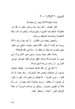 ‫ﺍﻟﺴﺒﺕ ١٢/٩/١٠٠٢‬
                ‫ﻟﻤﺎﺫﺍ ﻨﺨﺎﻑ؟؟ ﻓﻼ ﻴﺠﺏ ﺃﻥ ﻨﺨﺎﻑ!!‬
‫ﻟﻜﻥ ﺍﻟﺨﻭﻑ.. ﺍﻟﺨـﻭﻑ ﻤﻔـﺭﻭﺽ ﻋﻠﻴﻨـﺎ، ﺒﺄﻗـﺩﺍﺭ‬
‫ﻤﺘﻔﺎﻭﺘﺔ، ﺘﺘﺤﻜﻡ ﻓﻴﻪ ﺍﻟﻐﺭﻴﺯﺓ ﻭﺍﻟﻬﺭﻤﻭﻨﺎﺕ ﻭﺍﻟﺨﺒﺭﺍﺕ ﺍﻟﺴـﺎﺒﻘﺔ‬
                     ‫ﺍﻟﻤﻜﺘﺴﺒﺔ ﻭﻤﻼﺒﺴﺎﺕ ﺍﻟﻤﻭﻗﻑ ﻭﺯﻤﺎﻨﻪ..‬
‫ﻭﺍﻟﺒﻌﺽ ﻴﺨﺎﻑ ﻤﻥ ﺍﻟﻜﻼﺏ.. ﻻ ﺃﺤﺩ ﻴﻌﻠـﻡ ﻟﻤـﺎﺫﺍ؟؟‬
‫ﻭﺭﺒﻤﺎ ﻫﻭ ﻨﻔﺴﻪ ﻻ ﻴﻌﻠﻡ.. ﻟﻜﻨﻪ ﻴﺸﻌﺭ ﺒﺨﻭﻑ ﺩﺍﺨﻠﻲ ﻤﻥ ﺨﻁﺭ‬
     ‫ﻤﻌﻴﻥ ﻴﻘﺘﺭﺏ ﻤﻨﻪ ﻴﻜﺎﺩ ﺃﻥ ﻴﻔﺘﻙ ﺒﻪ.. ﻭﻟﻪ ﻓﻲ ﺫﻟﻙ ﻓﻠﺴﻔﺔ!!‬
‫ﻭﻟﻤﺎﺫﺍ ﻨﻨﻅﺭ ﻴﻤﻴﻨﺎ ﻭﻴﺴﺎﺭﺍ ﻭﻨﺤﻥ ﻨﻌﺒﺭ ﺍﻟﺸﺎﺭﻉ ﺍﻟـﺫﻱ‬
                        ‫‪‬‬      ‫ﹰ‬
‫ﺘﺴﻴﺭ ﺒﻪ ﺍﻟﺴﻴﺎﺭﺍﺕ؟! ﻭﻟﻤﺎﺫﺍ ﺍﻟﻘﻠﻕ ﻴﺘﺯﺍﻴﺩ ﻜﻠﻤﺎ ﺘﻀﺎﺀل ﻋﺭﺽ‬
                     ‫ﺍﻟﺸﺎﺭﻉ.. ﺃﻭ ﺯﺍﺩﺕ ﺴﺭﻋﺔ ﺍﻟﺴﻴﺎﺭﺍﺕ؟!‬
‫ﻻ ﺸﻙ ﻓﻲ ﺃﻥ ﺫﻟﻙ ﻓﻠﺴﻔﺔ ﺨﺎﺼﺔ ﺒﻨﺎ.. ﻓﻬﻨﺎﻙ ﺍﺤﺘﻤﺎل‬
‫ﻤﻭﺠﻭﺩ ﺃﻥ ﻨﺼﻁﺩﻡ ﺒﺈﺤﺩﻯ ﻫﺫﻩ ﺍﻟﺴﻴﺎﺭﺍﺕ.. ﻭﻗﺩ ﺤﺩﺙ ﺫﻟـﻙ‬
‫ﻜﺜﻴﺭﺍ – ﺩﻭﻥ ﻋﻨﺘﺭﻴﺔ - !! ﻓﻴﻤﻜﻥ ﺃﻥ ﻴﻜﻭﻥ ﺍﻟﺴـﺎﺌﻕ ﺴـﻜﻴﺭﺍ‬
 ‫‪‬‬                                              ‫‪‬‬
‫ﺃﻭ ﻤﺨﻤﻭﺭﺍ ﺃﻭ ﻤﻜﺘﺌﺒﺎ.. ﻭﺭﺒﻤﺎ ﻤﺸﻐﻭﻻ ﺒﺄﺤﺩ ﺒﺠﻭﺍﺭﻩ.. ﺍﻤـﺭﺃﺓ‬
                     ‫ﹰ‬              ‫‪‬‬         ‫‪‬‬
‫ﻤﺜﻼ ﺃﻭ ﺘﻠﻴﻔﻭﻥ ﻤﺤﻤﻭل.. ﻭﻴﻤﻜﻥ ﺃﻥ ﻴﺴﺎﻋﺩﻩ ﺸﺭﺩﻭﻨﺎ ﺃﻭ ﺤﺎﻟﺔ‬
                                                 ‫ﹰ‬
                    ‫ﺍﻟﺘﻭﻫﺎﻥ ﺍﻟﺘﻲ – ﺃﺤﻴﺎﻨﺎ – ﺘﺴﻴﻁﺭ ﻋﻠﻴﻨﺎ..‬
                                     ‫ﹰ‬



‫٨٨‬
 