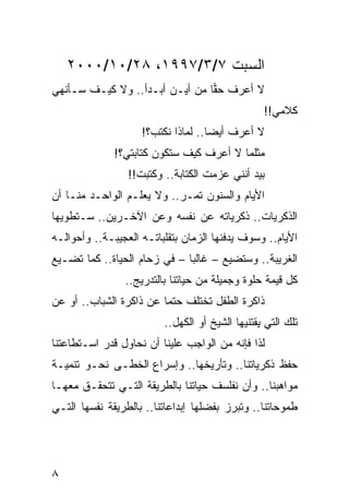‫ﺍﻟﺴﺒﺕ ٧/٣/٧٩٩١، ٨٢/٠١/٠٠٠٢‬
‫ﻻ ﺃﻋﺭﻑ ﺤﻘﺎ ﻤﻥ ﺃﻴـﻥ ﺃﺒـﺩﺃ.. ﻭﻻ ﻜﻴـﻑ ﺴـﺄﻨﻬﻲ‬
                                ‫‪‬‬
                                                 ‫ﻜﻼﻤﻲ!!‬
                    ‫ﻻ ﺃﻋﺭﻑ ﺃﻴﻀﺎ.. ﻟﻤﺎﺫﺍ ﻨﻜﺘﺏ؟!‬
                                    ‫‪‬‬
              ‫ﻤﺜﻠﻤﺎ ﻻ ﺃﻋﺭﻑ ﻜﻴﻑ ﺴﺘﻜﻭﻥ ﻜﺘﺎﺒﺘﻲ؟!‬
                 ‫ﺒﻴﺩ ﺃﻨﻨﻲ ﻋﺯﻤﺕ ﺍﻟﻜﺘﺎﺒﺔ.. ﻭﻜﺘﺒﺕ!!‬
‫ﺍﻷﻴﺎﻡ ﻭﺍﻟﺴﻨﻭﻥ ﺘﻤـﺭ.. ﻭﻻ ﻴﻌﻠـﻡ ﺍﻟﻭﺍﺤـﺩ ﻤﻨـﺎ ﺃﻥ‬
‫ﺍﻟﺫﻜﺭﻴﺎﺕ.. ﺫﻜﺭﻴﺎﺘﻪ ﻋﻥ ﻨﻔﺴﻪ ﻭﻋﻥ ﺍﻵﺨـﺭﻴﻥ.. ﺴـﺘﻁﻭﻴﻬﺎ‬
‫ﺍﻷﻴﺎﻡ.. ﻭﺴﻭﻑ ﻴﺩﻓﻨﻬﺎ ﺍﻟﺯﻤﺎﻥ ﺒﺘﻘﻠﺒﺎﺘـﻪ ﺍﻟﻌﺠﻴﺒـﺔ.. ﻭﺃﺤﻭﺍﻟـﻪ‬
‫ﺍﻟﻐﺭﻴﺒﺔ.. ﻭﺴﺘﻀﻴﻊ – ﻏﺎﻟﺒﺎ – ﻓﻲ ﺯﺤﺎﻡ ﺍﻟﺤﻴﺎﺓ.. ﻜﻤﺎ ﺘﻀـﻴﻊ‬
                              ‫‪‬‬
                ‫ﻜل ﻗﻴﻤﺔ ﺤﻠﻭﺓ ﻭﺠﻤﻴﻠﺔ ﻤﻥ ﺤﻴﺎﺘﻨﺎ ﺒﺎﻟﺘﺩﺭﻴﺞ..‬
‫ﺫﺍﻜﺭﺓ ﺍﻟﻁﻔل ﺘﺨﺘﻠﻑ ﺤﺘﻤﺎ ﻋﻥ ﺫﺍﻜﺭﺓ ﺍﻟﺸﺒﺎﺏ.. ﺃﻭ ﻋﻥ‬
                         ‫‪‬‬
                         ‫ﺘﻠﻙ ﺍﻟﺘﻲ ﻴﻘﺘﻨﻴﻬﺎ ﺍﻟﺸﻴﺦ ﺃﻭ ﺍﻟﻜﻬل..‬
‫ﻟﺫﺍ ﻓﺈﻨﻪ ﻤﻥ ﺍﻟﻭﺍﺠﺏ ﻋﻠﻴﻨﺎ ﺃﻥ ﻨﺤﺎﻭل ﻗﺩﺭ ﺍﺴـﺘﻁﺎﻋﺘﻨﺎ‬
‫ﺤﻔﻅ ﺫﻜﺭﻴﺎﺘﻨﺎ.. ﻭﺘﺄﺭﻴﺨﻬﺎ.. ﻭﺇﺴﺭﺍﻉ ﺍﻟﺨﻁـﻰ ﻨﺤـﻭ ﺘﻨﻤﻴـﺔ‬
‫ﻤﻭﺍﻫﺒﻨﺎ.. ﻭﺃﻥ ﻨﻔﻠﺴﻑ ﺤﻴﺎﺘﻨﺎ ﺒﺎﻟﻁﺭﻴﻘﺔ ﺍﻟﺘـﻲ ﺘﺘﺤﻘـﻕ ﻤﻌﻬـﺎ‬
‫ﻁﻤﻭﺤﺎﺘﻨﺎ.. ﻭﺘﺒﺭﺯ ﺒﻔﻀﻠﻬﺎ ﺇﺒﺩﺍﻋﺎﺘﻨﺎ.. ﺒﺎﻟﻁﺭﻴﻘﺔ ﻨﻔﺴﻬﺎ ﺍﻟﺘـﻲ‬




‫٨‬
 