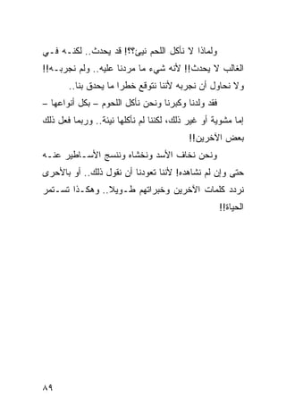 ‫ﻭﻟﻤﺎﺫﺍ ﻻ ﻨﺄﻜل ﺍﻟﻠﺤﻡ ﻨﻴﺊ؟؟! ﻗﺩ ﻴﺤﺩﺙ.. ﻟﻜﻨـﻪ ﻓـﻲ‬
‫ﺍﻟﻐﺎﻟﺏ ﻻ ﻴﺤﺩﺙ!! ﻷﻨﻪ ﺸﻲﺀ ﻤﺎ ﻤﺭﺩﻨﺎ ﻋﻠﻴﻪ.. ﻭﻟﻡ ﻨﺠﺭﺒـﻪ!!‬
       ‫ﻭﻻ ﻨﺤﺎﻭل ﺃﻥ ﻨﺠﺭﺒﻪ ﻷﻨﻨﺎ ﻨﺘﻭﻗﻊ ﺨﻁﺭﺍ ﻤﺎ ﻴﺤﺩﻕ ﺒﻨﺎ..‬
                      ‫‪‬‬
‫ﻓﻘﺩ ﻭﻟﺩﻨﺎ ﻭﻜﺒﺭﻨﺎ ﻭﻨﺤﻥ ﻨﺄﻜل ﺍﻟﻠﺤﻭﻡ – ﺒﻜل ﺃﻨﻭﺍﻋﻬﺎ –‬
‫ﺇﻤﺎ ﻤﺸﻭﻴﺔ ﺃﻭ ﻏﻴﺭ ﺫﻟﻙ، ﻟﻜﻨﻨﺎ ﻟﻡ ﻨﺄﻜﻠﻬﺎ ﻨﻴﺌﺔ.. ﻭﺭﺒﻤﺎ ﻓﻌل ﺫﻟﻙ‬
                                          ‫ﺒﻌﺽ ﺍﻵﺨﺭﻴﻥ!!‬
‫ﻭﻨﺤﻥ ﻨﺨﺎﻑ ﺍﻷﺴﺩ ﻭﻨﺨﺸﺎﻩ ﻭﻨﻨﺴﺞ ﺍﻷﺴـﺎﻁﻴﺭ ﻋﻨـﻪ‬
‫ﺤﺘﻰ ﻭﺇﻥ ﻟﻡ ﻨﺸﺎﻫﺩﻩ! ﻷﻨﻨﺎ ﺘﻌﻭﺩﻨﺎ ﺃﻥ ﻨﻘﻭل ﺫﻟﻙ.. ﺃﻭ ﺒﺎﻷﺤﺭﻯ‬
‫ﻨﺭﺩﺩ ﻜﻠﻤﺎﺕ ﺍﻵﺨﺭﻴﻥ ﻭﺨﺒﺭﺍﺘﻬﻡ ﻁـﻭﻴﻼ.. ﻭﻫﻜـﺫﺍ ﺘﺴـﺘﻤﺭ‬
                ‫ﹰ‬
                                                    ‫ﺍﻟﺤﻴﺎﺓ!!‬




‫٩٨‬
 