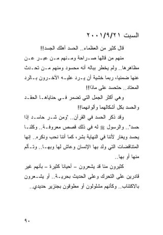 ‫ﺍﻟﺴﺒﺕ ١٢/٩/١٠٠٢‬
        ‫ﻗﺎل ﻜﺜﻴﺭ ﻤﻥ ﺍﻟﻌﻅﻤﺎﺀ.. ﺍﻟﺤﺴﺩ ﺃﻫﻠﻙ ﺍﻟﺠﺴﺩ!!‬
‫ﻤﻨﻬﻡ ﻤﻥ ﻗﺎﻟﻬﺎ ﺼـﺭﺍﺤﺔ ﻭﻤـﻨﻬﻡ ﻤـﻥ ﻋ ‪‬ـﺭ ﻋـﻥ‬
      ‫ﺒ‬
‫ﻤﻅﺎﻫﺭﻫﺎ.. ﻭﻟﻡ ﻴﺨﻁﺭ ﺒﺒﺎﻟﻪ ﺃﻨﻪ ﻤﺤﺴﻭﺩ ﻭﻤﻨﻬﻡ ﻤـﻥ ﺘﺤـﺩﺙ‬
‫ﻋﻨﻬﺎ ﻀﻤﻨﻴﺎ، ﺭﺒﻤﺎ ﺨﺸﻴﺔ ﺃﻥ ﻴـﺭﺩ ﻋﻠﻴـﻪ ﺍﻵﺨـﺭﻭﻥ ﺒـﺎﻟﺭﺩ‬
                                         ‫‪‬‬
                              ‫ﺍﻟﻤﻌﺘﺎﺩ.. ﺤﺘﺤﺴﺩ ﻋﻠﻰ ﻤﺎﺫﺍ!!‬
‫ﻭﻫﻲ ﺃﻜﺜﺭ ﺍﻟﺠﻤل ﺍﻟﺘﻲ ﺘﻀﻤﺭ ﻓـﻲ ﺤﻨﺎﻴﺎﻫـﺎ ﺍﻟﺤﻘـﺩ‬
                          ‫ﻭﺍﻟﺤﺴﺩ ﺒﻜل ﺃﺸﻜﺎﻟﻬﻤﺎ ﻭﺃﻟﻭﺍﻨﻬﻤﺎ!!‬
‫ﻭﻗﺩ ﺫﻜﺭ ﺍﻟﺤﺴﺩ ﻓﻲ ﺍﻟﻘﺭﺁﻥ.. "ﻭﻤﻥ ﺸـﺭ ﺤﺎﺴـﺩ ﺇﺫﺍ‬
‫ﺤﺴﺩ".. ﻭﺍﻟﺭﺴﻭل ‪ ‬ﻟﻪ ﻓﻲ ﺫﻟﻙ ﻗﺼﺹ ﻤﻌﺭﻭﻓـﺔ.. ﻭﻜﻠﻨـﺎ‬
‫ﻴﺤﺴﺩ ﻭﻴﻐﺎﺭ ﻷﻨﻨﺎ ﻓﻲ ﺍﻟﻨﻬﺎﻴﺔ ﺒﺸﺭ، ﻜﻤﺎ ﺃﻨﻨﺎ ﻨﺤﺏ ﻭﻨﻜﺭﻩ.. ﺇﻨﻬﺎ‬
‫ﺍﻟﻤﺘﻨﺎﻗﻀﺎﺕ ﺍﻟﺘﻲ ﻭﻟﺩ ﺒﻬﺎ ﺍﻹﻨﺴﺎﻥ ﻭﻋﺎﺵ ﻟﻬﺎ ﻭﺒﻬـﺎ.. ﻭﺘـﺄﻟﻡ‬
                                             ‫ﻤﻨﻬﺎ ﺃﻭ ﺒﻬﺎ..‬
‫ﻜﺜﻴﺭﻭﻥ ﻤﻨﺎ ﻗﺩ ﻴﺸﻌﺭﻭﻥ – ﺃﺤﻴﺎﻨﺎ ﻜﺜﻴﺭﺓ – ﺒﺄﻨﻬﻡ ﻏﻴﺭ‬
                   ‫ﹰ‬
‫ﻗﺎﺩﺭﻴﻥ ﻋﻠﻰ ﺍﻟﺘﺤﺭﻙ ﻭﻋﻠﻰ ﺍﻟﺤﺩﻴﺙ ﺒﺤﺭﻴـﺔ.. ﺃﻭ ﻴﺸـﻌﺭﻭﻥ‬
  ‫ﺒﺎﻻﻜﺘﺌﺎﺏ.. ﻭﻜﺄﻨﻬﻡ ﻤﺸﻠﻭﻟﻭﻥ ﺃﻭ ﻤﻁﻭﻗﻭﻥ ﺒﺠﻨﺯﻴﺭ ﺤﺩﻴﺩﻱ..‬




‫٠٩‬
 