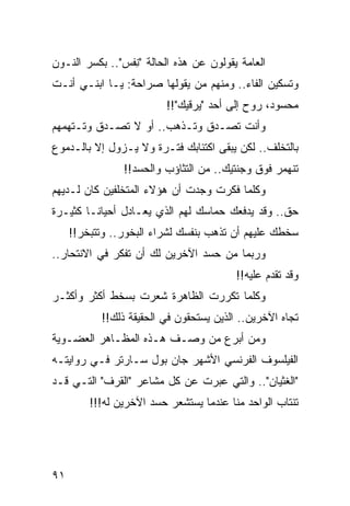 ‫ﺍﻟﻌﺎﻤﺔ ﻴﻘﻭﻟﻭﻥ ﻋﻥ ﻫﺫﻩ ﺍﻟﺤﺎﻟﺔ "ﻨﻔﹾﺱ".. ﺒﻜﺴﺭ ﺍﻟﻨـﻭﻥ‬
                  ‫ِ‬
‫ﻭﺘﺴﻜﻴﻥ ﺍﻟﻔﺎﺀ.. ﻭﻤﻨﻬﻡ ﻤﻥ ﻴﻘﻭﻟﻬﺎ ﺼﺭﺍﺤﺔ: ﻴـﺎ ﺍﺒﻨـﻲ ﺃﻨـﺕ‬
                         ‫ﻤﺤﺴﻭﺩ، ﺭﻭﺡ ﺇﻟﻰ ﺃﺤﺩ "ﻴﺭﻗﻴﻙ"!!‬
‫ﻭﺃﻨﺕ ﺘﺼـﺩﻕ ﻭﺘـﺫﻫﺏ.. ﺃﻭ ﻻ ﺘﺼـﺩﻕ ﻭﺘـﺘﻬﻤﻬﻡ‬
‫ﺒﺎﻟﺘﺨﻠﻑ.. ﻟﻜﻥ ﻴﺒﻘﻰ ﺍﻜﺘﺌﺎﺒﻙ ﻓﺘـﺭﺓ ﻭﻻ ﻴـﺯﻭل ﺇﻻ ﺒﺎﻟـﺩﻤﻭﻉ‬
                ‫ﺘﻨﻬﻤﺭ ﻓﻭﻕ ﻭﺠﻨﺘﻴﻙ.. ﻤﻥ ﺍﻟﺘﺜﺎﺅﺏ ﻭﺍﻟﺤﺴﺩ!!‬
‫ﻭﻜﻠﻤﺎ ﻓﻜﺭﺕ ﻭﺠﺩﺕ ﺃﻥ ﻫﺅﻻﺀ ﺍﻟﻤﺘﺨﻠﻔﻴﻥ ﻜﺎﻥ ﻟـﺩﻴﻬﻡ‬
‫ﺤﻕ.. ﻭﻗﺩ ﻴﺩﻓﻌﻙ ﺤﻤﺎﺴﻙ ﻟﻬﻡ ﺍﻟﺫﻱ ﻴﻌـﺎﺩل ﺃﺤﻴﺎ ﹰـﺎ ﻜﺜﻴـﺭﺓ‬
         ‫ﻨ‬
     ‫ﺴﺨﻁﻙ ﻋﻠﻴﻬﻡ ﺃﻥ ﺘﺫﻫﺏ ﺒﻨﻔﺴﻙ ﻟﺸﺭﺍﺀ ﺍﻟﺒﺨﻭﺭ.. ﻭﺘﺘﺒﺨﺭ!!‬
‫ﻭﺭﺒﻤﺎ ﻤﻥ ﺤﺴﺩ ﺍﻵﺨﺭﻴﻥ ﻟﻙ ﺃﻥ ﺘﻔﻜﺭ ﻓﻲ ﺍﻻﻨﺘﺤﺎﺭ..‬
                                         ‫ﻭﻗﺩ ﺘﻘﺩﻡ ﻋﻠﻴﻪ!!‬
                                                   ‫ﹸ‬
‫ﻭﻜﻠﻤﺎ ﺘﻜﺭﺭﺕ ﺍﻟﻅﺎﻫﺭﺓ ﺸﻌﺭﺕ ﺒﺴﺨﻁ ﺃﻜﺜﺭ ﻭﺃﻜﺜـﺭ‬
           ‫ﺘﺠﺎﻩ ﺍﻵﺨﺭﻴﻥ.. ﺍﻟﺫﻴﻥ ﻴﺴﺘﺤﻘﻭﻥ ﻓﻲ ﺍﻟﺤﻘﻴﻘﺔ ﺫﻟﻙ!!‬
‫ﻭﻤﻥ ﺃﺒﺭﻉ ﻤﻥ ﻭﺼـﻑ ﻫـﺫﻩ ﺍﻟﻤﻅـﺎﻫﺭ ﺍﻟﻌﻀـﻭﻴﺔ‬
‫ﺍﻟﻔﻴﻠﺴﻭﻑ ﺍﻟﻔﺭﻨﺴﻲ ﺍﻷﺸﻬﺭ ﺠﺎﻥ ﺒﻭل ﺴـﺎﺭﺘﺭ ﻓـﻲ ﺭﻭﺍﻴﺘـﻪ‬
‫"ﺍﻟﻐﺜﻴﺎﻥ".. ﻭﺍﻟﺘﻲ ﻋﺒﺭﺕ ﻋﻥ ﻜل ﻤﺸﺎﻋﺭ "ﺍﻟﻘﺭﻑ" ﺍﻟﺘـﻲ ﻗـﺩ‬
         ‫ﺘﻨﺘﺎﺏ ﺍﻟﻭﺍﺤﺩ ﻤﻨﺎ ﻋﻨﺩﻤﺎ ﻴﺴﺘﺸﻌﺭ ﺤﺴﺩ ﺍﻵﺨﺭﻴﻥ ﻟﻪ!!!‬




‫١٩‬
 