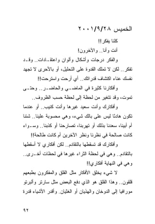 ‫ﺍﻟﺨﻤﻴﺱ ٨٢/٩/١٠٠٢‬
                                       ‫ﻜﻠﻨﺎ ﻴﻔﻜﺭ!!‬
                             ‫ﺃﻨﺕ ﻭﺃﻨﺎ.. ﻭﺍﻵﺨﺭﻭﻥ!‬
‫ﻭﺍﻟﻔﻜﺭ ﺩﺭﺠﺎﺕ ﻭﺃﺸﻜﺎل ﻭﺃﻟﻭﺍﻥ ﻭﺍﻋﺘﻘـﺎﺩﺍﺕ.. ﻭﻗـﺩ‬
‫ﺘﻔﻜﺭ.. ﻟﻜﻥ ﻻ ﺘﻤﻠﻙ ﺍﻟﻘﺩﻭﺓ ﻋﻠﻰ ﺍﻟﺘﺤﻠﻴل، ﺃﻭ ﺒﺎﻷﺤﺭﻯ ﻻ ﺘﺠﻬﺩ‬
        ‫ﻨﻔﺴﻙ ﻋﻨﺎﺀ ﺍﻜﺘﺸﺎﻑ ﻗﺩﺭﺍﺘﻙ.. ﺃﻱ ﺃﺭﺤﺕ ﻭﺍﺴﺘﺭﺤﺕ!!‬
‫ﻭﺃﻓﻜﺎﺭﻨﺎ ﻜﺜﻴﺭﺓ ﻓﻲ ﺍﻟﻤﺎﻀـﻲ ﻭﺍﻟﺤﺎﻀـﺭ.. ﻭﺤﺘـﻰ‬
     ‫ﺘﻤﻭﺕ، ﻭﻗﺩ ﺘﺘﻐﻴﺭ ﻤﻥ ﻟﺤﻅﺔ ﺇﻟﻰ ﻟﺤﻅﺔ ﺤﺴﺏ ﺍﻟﻅﺭﻭﻑ..‬
‫ﻭﺃﻓﻜﺎﺭﻙ ﻭﺃﻨﺕ ﺴﻌﻴﺩ ﻏﻴﺭﻫﺎ ﻭﺃﻨﺕ ﻜﺌﻴﺏ.. ﺃﻭ ﻋﻨﺩﻤﺎ‬
‫ﺘﻜﻭﻥ ﻫﺎﺩﺌﺎ ﻟﻴﺱ ﻋﻠﻰ ﺒﺎﻟﻙ ﺸﻲﺀ، ﻭﻫﻲ ﻤﺤﺴﻭﺒﺔ ﻋﻠﻴﻨﺎ.. ﺸﺌﻨﺎ‬
                                           ‫ً‬
‫ﺃﻡ ﺃﺒﻴﻨﺎ، ﺴﻌﺩﻨﺎ ﺒﺫﻟﻙ ﺃﻭ ﺘﻬﺭﺒﻨﺎ، ﺘﺼﺎﺭﺤﻨﺎ ﺃﻭ ﻜﺫﺒﻨﺎ.. ﻭﺴـﻭﺍﺀ‬
     ‫ﻜﺎﻨﺕ ﺼﺎﻟﺤﺔ ﻓﻲ ﻨﻅﺭﻨﺎ ﻭﻨﻅﺭ ﺍﻵﺨﺭﻴﻥ ﺃﻡ ﻜﺎﻨﺕ ﻁﺎﻟﺤﺔ!!‬
‫ﻭﺃﻓﻜﺎﺭﻙ ﻗﺩ ﺘﺴﻘﻁﻬﺎ ﺒﺎﻟﺘﻘﺎﺩﻡ.. ﻟﻜﻥ ﺃﻓﻜﺎﺭﻱ ﻻ ﺃﺴﻘﻁﻬﺎ‬
‫ﺒﺎﻟﺘﻘﺎﺩﻡ.. ﻭﻫﻲ ﻓﻲ ﻟﺤﻅﺔ ﺍﻟﺜﺭﺍﺀ ﻏﻴﺭﻫﺎ ﻓﻲ ﻟﺤﻅﺎﺕ ﺃﺨـﺭﻯ..‬
                                 ‫ﻭﻫﻲ ﻓﻲ ﺍﻟﻨﻬﺎﻴﺔ ﺃﻓﻜﺎﺭﻱ!!‬
‫ﻻ ﺸﻲﺀ ﻴﺨﻠﻕ ﺍﻷﻓﻜﺎﺭ ﻤﺜل ﺍﻟﻘﻠﻕ ﻭﺍﻟﻤﻔﻜﺭﻭﻥ ﺒﻁﺒﻌﻬﻡ‬
‫ﻗﻠﻘﻭﻥ.. ﻭﻫﺫﺍ ﺍﻟﻘﻠﻕ ﻫﻭ ﺍﻟﺫﻱ ﺩﻓﻊ ﺍﻟﺒﻌﺽ ﻤﺜل ﺴﺎﺭﺘﺭ ﻭﺃﻟﺒﺭﺘﻭ‬
‫ﻤﻭﺭﺍﻓﻴﺎ ﺇﻟﻰ ﺍﻟﺩﻭﺨﺎﻥ ﻭﺍﻟﻬﺫﻴﺎﻥ ﺃﻭ ﺍﻟﻐﺜﻴﺎﻥ. ﻭﺃﻗﺩﺭ ﺍﻷﺸﻴﺎﺀ ﻗﺩﺭﺓ‬


‫٢٩‬
 