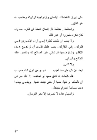 ‫ﻋﻠﻰ ﺇﺒﺭﺍﺯ ﺘﻨﺎﻗﻀﺎﺕ ﺍﻹﻨﺴﺎﻥ ﻭﺍﺯﺩﻭﺍﺠﻴﺔ ﺘﺭﻜﻴﺒﺘﻪ ﻭﻤﻔﺎﻫﻴﻤـﻪ‬
                                              ‫ﻫﻭ ﺍﻟﻘﻠﻕ..‬
‫ﻭﺍﻟﻌﻅﻤﺔ.. ﻋﻅﻤﺔ ﻜل ﺇﻨﺴﺎﻥ ﻜﺎﻤﻨﺔ ﻓﻲ ﻓﻜﺭﻩ، ﺴـﻭﺍﺀ‬
                           ‫ﻜﺎﻥ ﻓﻜﺭﻩ ﻤﺘﺤﺭﺭﺍ ﺃﻭ ﻏﻴﺭ ﺫﻟﻙ.‬
                                        ‫‪‬‬
‫ﻭﻻ ﻴﺠﺏ ﺃﻥ ﺘﻠﺘﻔﺕ ﻜﺜﻴﺭﺍ ﺇﻟـﻰ ﺁﺭﺍﺀ ﺍﻵﺨـﺭﻴﻥ ﻓـﻲ‬
                       ‫‪‬‬
‫ﻓﻜﺭﻙ.. ﻭﻓﻲ ﺃﻓﻜﺎﺭﻙ.. ﻴﺠﺏ ﻋﻠﻴﻙ ﻓﻘـﻁ ﺃﻥ ﺘﺭﺍﺠـﻊ ﻫـﺫﻩ‬
‫ﺍﻷﻓﻜﺎﺭ ﻭﺘﺴﺘﻭﻀﺤﻬﺎ ﺜﻡ ﺘﻨﺘﻘﻲ ﻤﻨﻬﺎ ﺍﻟﺼﺎﻟﺢ ﻟﻙ ﻭﺘﻨﻔﺽ ﻋﻨﻙ‬
                                         ‫ﺍﻟﻁﺎﻟﺢ ﻭﺍﻟﻬﺩﺍﻡ..‬
                                             ‫‪‬‬
                                        ‫ﻭﻻ ﺘﻨﺱ:‬
‫ﻓﻬـﻭ ﻤﻥ ﺩﻭﻥ ﺸﻙ ﻤﻌﻴـﺏ‬           ‫ﺍﺒﻌﺩ ﻋﻥ ﻜل ﻤﺘﺭﺼﺩ ﻟﻌﻴﺏ‬
‫ﻫﺫﻩ ﻜﻠﻤﺎﺕ ﻗﺩ ﺘﺘﻔﻕ ﻤﻌﻬﺎ ﺃﻭ ﺘﺨﺘﻠﻑ، ﺇﻻ ﺃﻨﻙ ﺤﺭ ﻓﻲ‬
‫ﺃﻥ ﺘﺄﺨﺫﻫﺎ ﺃﻭ ﺘﻨﻬل ﻤﻨﻬﺎ ﺃﻭ ﺤﺘﻰ ﺘﺒﺘﻌﺩ ﻋﻨﻬﺎ.. ﻭﻴﺒﻘـﻰ ﺒﻴﻨﻨـﺎ‬
                             ‫ﺩﺍﺌﻤﺎ ﻤﺴﺎﺤﺔ ﺍﺤﺘﺭﺍﻡ ﻤﺘﺒﺎﺩل..‬
                                                    ‫‪‬‬
          ‫ﻭﺍﻟﺴﻬﺎﻡ ﻋﺎﺩﺓ ﻻ ﺘﺼﻭﺏ ﺇﻻ ﻨﺤﻭ ﺍﻟﻔﺭﺴﺎﻥ.‬




‫٣٩‬
 