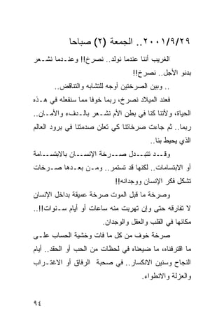 ‫٩٢/٩/١٠٠٢.. ﺍﻟﺠﻤﻌﺔ )٢( ﺼﺒﺎﺤﺎ‬
             ‫‪‬‬
‫ﺍﻟﻐﺭﻴﺏ ﺃﻨﻨﺎ ﻋﻨﺩﻤﺎ ﻨﻭﻟﺩ.. ﻨﺼﺭﺥ!! ﻭﻋﻨـﺩﻤﺎ ﻨﺸـﻌﺭ‬
                                  ‫ﺒﺩﻨﻭ ﺍﻷﺠل.. ﻨﺼﺭﺥ!!‬
       ‫.. ﻭﺒﻴﻥ ﺍﻟﺼﺭﺨﺘﻴﻥ ﺃﻭﺠﻪ ﻟﻠﺘﺸﺎﺒﻪ ﻭﺍﻟﺘﻨﺎﻗﺽ..‬
‫ﻓﻌﻨﺩ ﺍﻟﻤﻴﻼﺩ ﻨﺼﺭﺥ، ﺭﺒﻤﺎ ﺨﻭﻓﺎ ﻤﻤﺎ ﺴﻨﻔﻌﻠﻪ ﻓﻲ ﻫـﺫﻩ‬
                    ‫ﹰ‬
‫ﺍﻟﺤﻴﺎﺓ، ﻭﻷﻨﻨﺎ ﻜﻨﺎ ﻓﻲ ﺒﻁﻥ ﺍﻷﻡ ﻨﺸـﻌﺭ ﺒﺎﻟـﺩﻑﺀ ﻭﺍﻷﻤـﺎﻥ..‬
‫ﺭﺒﻤﺎ.. ﺜﻡ ﺠﺎﺀﺕ ﺼﺭﺨﺎﺘﻨﺎ ﻜﻲ ﺘﻌﻠﻥ ﺼﺩﻤﺘﻨﺎ ﻓﻲ ﺒﺭﻭﺩ ﺍﻟﻌﺎﻟﻡ‬
                                         ‫ﺍﻟﺫﻱ ﻴﺤﻴﻁ ﺒﻨﺎ..‬
‫ـﺎﻤﺔ‬‫ـﺎﻥ ﺒﺎﻻﺒﺘﺴـ‬‫ـﺭﺨﺔ ﺍﻹﻨﺴـ‬‫ـﺩ ـﺩل ﺼـ‬
                               ‫ﻭﻗـ ﺘﺘﺒـ‬
‫ﺃﻭ ﺍﻻﺒﺘﺴﺎﻤﺎﺕ.. ﻟﻜﻨﻬﺎ ﻗﺩ ﺘﺴﺘﻤﺭ.. ﻭﻤـﻥ ﺒﻌـﺩﻫﺎ ﺼـﺭﺨﺎﺕ‬
                            ‫ﺘﺸﻜل ﻓﻜﺭ ﺍﻹﻨﺴﺎﻥ ﻭﻭﺠﺩﺍﻨﻪ!!‬
‫ﻭﺼﺭﺨﺔ ﻤﺎ ﻗﺒل ﺍﻟﻤﻭﺕ ﺼﺭﺨﺔ ﻋﻤﻴﻘﺔ ﺒﺩﺍﺨل ﺍﻹﻨﺴﺎﻥ‬
‫ﻻ ﺘﻔﺎﺭﻗﻪ ﺤﺘﻰ ﻭﺇﻥ ﺘﻬﺭﺒﺕ ﻤﻨﻪ ﺴﺎﻋﺎﺕ ﺃﻭ ﺃﻴﺎﻡ ﺴـﻨﻭﺍﺕ!!..‬
                        ‫ﻤﻜﺎﻨﻬﺎ ﻓﻲ ﺍﻟﻘﻠﺏ ﻭﺍﻟﻌﻘل ﻭﺍﻟﻭﺠﺩﺍﻥ.‬
‫ﺼﺭﺨﺔ ﺨﻭﻑ ﻤﻥ ﻜل ﻤﺎ ﻓﺎﺕ ﻭﺨﺸﻴﺔ ﺍﻟﺤﺴﺎﺏ ﻋﻠـﻰ‬
‫ﻤﺎ ﺍﻗﺘﺭﻓﻨﺎﻩ، ﻤﺎ ﻀﻴﻌﻨﺎﻩ ﻓﻲ ﻟﺤﻅﺎﺕ ﻤﻥ ﺍﻟﺤﺏ ﺃﻭ ﺍﻟﺤﻘﺩ.. ﺃﻴﺎﻡ‬
‫ﺍﻟﻨﺠﺎﺡ ﻭﺴﻨﻴﻥ ﺍﻻﻨﻜﺴﺎﺭ.. ﻓﻲ ﺼﺤﺒﺔ ﺍﻟﺭﻓﺎﻕ ﺃﻭ ﺍﻻﻏﺘـﺭﺍﺏ‬
                                      ‫ﻭﺍﻟﻌﺯﻟﺔ ﻭﺍﻻﻨﻁﻭﺍﺀ.‬


‫٤٩‬
 