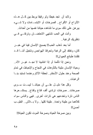 ‫ﻭﻻﺒﺩ ﺃﻥ ﺘﺠﺩ ﺨﻴﻁﺎ ﻭﻟﻭ ﺭﻗﻴﻘﺎ ﻴﺭﺒﻁ ﺒﻴﻥ ﻜـل ﻫـﺫﻩ‬
                   ‫ﹰ‬         ‫ﹰ‬
‫ﺍﻷﺘﺭﺍﺡ ﺃﻭ ﺍﻷﻓﺭﺍﺡ.. ﺍﻟﺼﺭﺨﺎﺕ ﺃﻭ ﺍﻻﺒﺘﺴـﺎﻤﺎﺕ ﻭﻻ ﺸـﻲﺀ‬
     ‫ﻴﺒﺭﻫﻥ ﻋﻠﻰ ﺫﻟﻙ ﺴﻭﻯ ﻤﺎ ﺘﺸﺎﻫﺩﻩ ﺤﻴﺎﺘﻨﺎ ﻨﻔﺴﻬﺎ ﻤﻥ ﺃﺤﺩﺍﺙ.‬
‫ﻭﺃﻨﺕ ﻓﻲ ﺍﻟﺤﺏ ﺘﺸﺘﻬﻲ ﺍﻻﺤﺘﻀـﺎﻥ ﻭﺘﺭﺘﻘـﻲ ﻓـﻲ‬
                                        ‫ﻨﺎﻅﺭﻴﻙ ﺍﻟﺭﻏﺒﺔ..‬
‫ﺃﻤﺎ ﺒﻌﺩ ﺫﻫﺎﺏ ﺍﻟﺤﺏ!! ﻴﺼﺒﺢ ﺍﻹﻨﺴﺎﻥ ﻓﻴﻨﺎ ﻓﻲ ﺨﺒـﺭ‬
‫ﻜﺎﻥ، ﻭﻨﻔﺘﻘﺩ ﺇﻟﻰ ﺍﻟﺭﻏﺒﺔ ﻭﺘﺤﺭﻗﻨﺎ ﺍﻟﻬﻭﺍﺠﺱ ﻭﻨﺘﺨﻴل ﺃﻨﻨـﺎ ﻗـﺩ‬
                                    ‫ﺘﻘﻠﺩﻨﺎ ﻁﺒﺎﺌﻊ ﺍﻟﺤﻴﻭﺍﻥ!!‬
‫ﻭﻨﺤﻥ ﺇﺫﺍ ﺘﺄﻟﻤﻨﺎ ﺃﻭ ﺇﺫﺍ ﺍﻨﺘﺸﻴﻨﺎ ﻻ ﻨﺠـﺩ ﻏﻴـﺭ ﺍﻵﻩ..‬
‫ﻭﺤﻴﺎﺓ ﺍﻹﻨﺴﺎﻥ ﻤﻠﻴﺌﺔ ﺒﺎﻟﺘﺄﻭﻫﺎﺕ ﻓﻲ ﺍﻟﻨﺠﺎﺡ ﻭﺍﻹﺤﺒﺎﻁ، ﻓﻲ ﺘﻤﺎﻡ‬
‫ﺍﻟﺼﺤﺔ ﻭﻋﻨﺩ ﺤﻠﻭل ﺍﻷﺴﻘﺎﻡ.. ﻟﺤﻅﺔ ﺍﻵﻻﻡ ﻭﻋﻨﺩﻤﺎ ﺘﺴﺘﺒﺩ ﺒﻨـﺎ‬
                                               ‫ﺍﻟﺭﻏﺒﺎﺕ..‬
‫ﻭﻜل ﻫﺫﺍ ﺩﻟﻴـل ﻋﻠـﻰ ﺃﻥ ﺤﻴﺎﺘﻨـﺎ ﻟﻴﺴـﺕ ﺴـﻭﻯ‬
‫ﺼﺭﺨﺎﺕ.. ﺼﺭﺨﺎﺕ ﺘﺭﺘﺩﻱ ﺃﻟﻑ ﻗﻨﺎﻉ ﻭﻗﻨﺎﻉ.. ﻴﺴﺘﺸـﻌﺭﻫﺎ‬
‫ﺍﻟﻨﺎﺱ ﺘﺎﺭﺓ ﻭﺘﺨﺩﻋﻬﻡ ﻫﻲ ﺘﺎﺭﺍﺕ ﺃﺨﺭﻯ.. ﻓﻬﻲ ﻭﺍﻟﻨﺎﺱ ﺴﻭﺍﺀ‬
‫ﻜﻼﻫﻤﺎ ﻤﻥ ﻁﻴﻨﺔ ﻭﺍﺤﺩﺓ.. ﻁﻴﻨﺔ ﻜﻠﻬﺎ.. ﻭﻻ ﺒـﻼﺵ.. ﺍﻟﻁﻴـﺏ‬
              ‫ﹼ‬
                                                   ‫ﺃﺤﺴﻥ!!‬
  ‫ﻭﺒﻴﻥ ﺼﺭﺨﺔ ﺍﻟﺤﻴﺎﺓ ﻭﺼﺭﺨﺔ ﺍﻟﻤﻭﺕ ﺘﻜﻭﻥ ﺍﻟﺤﻴﺎﺓ!!‬



‫٥٩‬
 