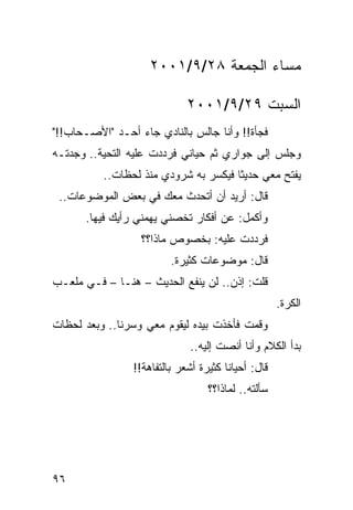 ‫ﻤﺴﺎﺀ ﺍﻟﺠﻤﻌﺔ ٨٢/٩/١٠٠٢‬

                             ‫ﺍﻟﺴﺒﺕ ٩٢/٩/١٠٠٢‬
‫ﻓﺠﺄﺓ!! ﻭﺃﻨﺎ ﺠﺎﻟﺱ ﺒﺎﻟﻨﺎﺩﻱ ﺠﺎﺀ ﺃﺤـﺩ "ﺍﻷﺼـﺤﺎﺏ!!"‬
‫ﻭﺠﻠﺱ ﺇﻟﻰ ﺠﻭﺍﺭﻱ ﺜﻡ ﺤﻴﺎﻨﻲ ﻓﺭﺩﺩﺕ ﻋﻠﻴﻪ ﺍﻟﺘﺤﻴﺔ.. ﻭﺠﺩﺘـﻪ‬
          ‫ﻴﻔﺘﺢ ﻤﻌﻲ ﺤﺩﻴﺜﺎ ﻓﻴﻜﺴﺭ ﺒﻪ ﺸﺭﻭﺩﻱ ﻤﻨﺫ ﻟﺤﻅﺎﺕ..‬
                                      ‫ﹰ‬
 ‫ﻗﺎل: ﺃﺭﻴﺩ ﺃﻥ ﺃﺘﺤﺩﺙ ﻤﻌﻙ ﻓﻲ ﺒﻌﺽ ﺍﻟﻤﻭﻀﻭﻋﺎﺕ..‬
      ‫ﻭﺃﻜﻤل: ﻋﻥ ﺃﻓﻜﺎﺭ ﺘﺨﺼﻨﻲ ﻴﻬﻤﻨﻲ ﺭﺃﻴﻙ ﻓﻴﻬﺎ.‬
                  ‫ﻓﺭﺩﺩﺕ ﻋﻠﻴﻪ: ﺒﺨﺼﻭﺹ ﻤﺎﺫﺍ؟؟‬
                         ‫ﻗﺎل: ﻤﻭﻀﻭﻋﺎﺕ ﻜﺜﻴﺭﺓ.‬
‫ﻗﻠﺕ: ﺇﺫﻥ.. ﻟﻥ ﻴﻨﻔﻊ ﺍﻟﺤﺩﻴﺙ – ﻫﻨـﺎ – ﻓـﻲ ﻤﻠﻌـﺏ‬
                                                    ‫ﺍﻟﻜﺭﺓ.‬
‫ﻭﻗﻤﺕ ﻓﺄﺨﺫﺕ ﺒﻴﺩﻩ ﻟﻴﻘﻭﻡ ﻤﻌﻲ ﻭﺴﺭﻨﺎ.. ﻭﺒﻌﺩ ﻟﺤﻅﺎﺕ‬
                             ‫ﺒﺩﺃ ﺍﻟﻜﻼﻡ ﻭﺃﻨﺎ ﺃﻨﺼﺕ ﺇﻟﻴﻪ..‬
                ‫ﻗﺎل: ﺃﺤﻴﺎﻨﺎ ﻜﺜﻴﺭﺓ ﺃﺸﻌﺭ ﺒﺎﻟﺘﻔﺎﻫﺔ!!‬
                                       ‫ﹰ‬
                                  ‫ﺴﺄﻟﺘﻪ.. ﻟﻤﺎﺫﺍ؟؟‬




‫٦٩‬
 