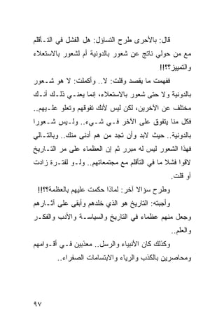 ‫ﻗﺎل: ﺒﺎﻷﺤﺭﻯ ﻁﺭﺡ ﺍﻟﺘﺴﺎﺅل: ﻫل ﺍﻟﻔﺸل ﻓﻲ ﺍﻟﺘـﺄﻗﻠﻡ‬
‫ﻤﻊ ﻤﻥ ﺤﻭﻟﻲ ﻨﺎﺘﺞ ﻋﻥ ﺸﻌﻭﺭ ﺒﺎﻟﺩﻭﻨﻴﺔ ﺃﻡ ﻟﺸﻌﻭﺭ ﺒﺎﻻﺴﺘﻌﻼﺀ‬
                                           ‫ﻭﺍﻟﺘﻤﻴﻴﺯ؟؟!!‬
‫ﻓﻔﻬﻤﺕ ﻤﺎ ﻴﻘﺼﺩ ﻭﻗﻠﺕ: ﻻ.. ﻭﺃﻜﻤﻠﺕ: ﻻ ﻫﻭ ﺸـﻌﻭﺭ‬
‫ﺒﺎﻟﺩﻭﻨﻴﺔ ﻭﻻ ﺤﺘﻰ ﺸﻌﻭﺭ ﺒﺎﻻﺴﺘﻌﻼﺀ، ﺇﻨﻤﺎ ﻴﻌﻨـﻲ ﺫﻟـﻙ ﺃﻨـﻙ‬
‫ﻤﺨﺘﻠﻑ ﻋﻥ ﺍﻵﺨﺭﻴﻥ، ﻟﻜﻥ ﻟﻴﺱ ﻷﻨﻙ ﺘﻔﻭﻗﻬﻡ ﻭﺘﻌﻠﻭ ﻋﻠـﻴﻬﻡ..‬
‫ﻓﻜل ﻤﻨﺎ ﻴﺘﻔﻭﻕ ﻋﻠﻰ ﺍﻵﺨﺭ ﻓـﻲ ﺸـﻲﺀ.. ﻭﻟـﻴﺱ ﺸـﻌﻭﺭﺍ‬
 ‫‪‬‬
‫ﺒﺎﻟﺩﻭﻨﻴﺔ.. ﺤﻴﺙ ﻻﺒﺩ ﻭﺃﻥ ﺘﺠﺩ ﻤﻥ ﻫﻡ ﺃﺩﻨﻰ ﻤﻨﻙ.. ﻭﺒﺎﻟﺘـﺎﻟﻲ‬
‫ﻓﻬﺫﺍ ﺍﻟﺸﻌﻭﺭ ﻟﻴﺱ ﻟﻪ ﻤﺒﺭﺭ ﺜﻡ ﺇﻥ ﺍﻟﻌﻅﻤﺎﺀ ﻋﻠﻰ ﻤﺭ ﺍﻟﺘـﺎﺭﻴﺦ‬
‫ﻻﻗﻭﺍ ﻓﺸﻼ ﻤﺎ ﻓﻲ ﺍﻟﺘﺄﻗﻠﻡ ﻤﻊ ﻤﺠﺘﻤﻌﺎﺘﻬﻡ.. ﻭﻟـﻭ ﻟﻔﺘـﺭﺓ ﺯﺍﺩﺕ‬
                                              ‫ﹰ‬
                                                  ‫ﺃﻭ ﻗﻠﺕ.‬
 ‫ﻭﻁﺭﺡ ﺴﺅﺍﻻ ﺁﺨﺭ: ﻟﻤﺎﺫﺍ ﺤﻜﻤﺕ ﻋﻠﻴﻬﻡ ﺒﺎﻟﻌﻅﻤﺔ؟؟!!‬
‫ﻭﺃﺠﺒﺘﻪ: ﺍﻟﺘﺎﺭﻴﺦ ﻫﻭ ﺍﻟﺫﻱ ﺨﻠﺩﻫﻡ ﻭﺃﺒﻘﻰ ﻋﻠﻰ ﺁﺜـﺎﺭﻫﻡ‬
                     ‫ﹼ‬
‫ﻭﺠﻌل ﻤﻨﻬﻡ ﻋﻅﻤﺎﺀ ﻓﻲ ﺍﻟﺘﺎﺭﻴﺦ ﻭﺍﻟﺴﻴﺎﺴـﺔ ﻭﺍﻷﺩﺏ ﻭﺍﻟﻔﻜـﺭ‬
                                                  ‫ﻭﺍﻟﻌﻠﻡ..‬
‫ﻭﻜﺫﻟﻙ ﻜﺎﻥ ﺍﻷﻨﺒﻴﺎﺀ ﻭﺍﻟﺭﺴل.. ﻤﻌﺫﺒﻴﻥ ﻓـﻲ ﺃﻗـﻭﺍﻤﻬﻡ‬
        ‫ﻭﻤﺤﺎﺼﺭﻴﻥ ﺒﺎﻟﻜﺫﺏ ﻭﺍﻟﺭﻴﺎﺀ ﻭﺍﻻﺒﺘﺴﺎﻤﺎﺕ ﺍﻟﺼﻔﺭﺍﺀ..‬




‫٧٩‬
 