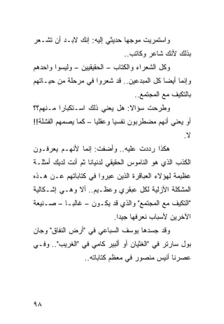 ‫ﻭﺍﺴﺘﻤﺭﻴﺕ ﻤﻭﺠﻬﺎ ﺤﺩﻴﺜﻲ ﺇﻟﻴﻪ: ﺇﻨﻙ ﻻﺒـﺩ ﺃﻥ ﺘﺸـﻌﺭ‬
                               ‫‪‬‬
                                ‫ﺒﺫﻟﻙ ﻷﻨﻙ ﺸﺎﻋﺭ ﻭﻜﺎﺘﺏ..‬
‫ﻭﻜل ﺍﻟﺸﻌﺭﺍﺀ ﻭﺍﻟﻜﺘﺎﺏ – ﺍﻟﺤﻘﻴﻘﻴﻴﻥ – ﻭﻟﻴﺴﻭﺍ ﻭﺍﺤﺩﻫﻡ‬
                              ‫ﹼ‬
‫ﻭﺇﻨﻤﺎ ﺃﻴﻀﺎ ﻜل ﺍﻟﻤﺒﺩﻋﻴﻥ.. ﻗﺩ ﺸﻌﺭﻭﺍ ﻓﻲ ﻤﺭﺤﻠﺔ ﻤﻥ ﺤﻴـﺎﺘﻬﻡ‬
                                            ‫‪‬‬
                                   ‫ﺒﺎﻟﺘﻜﻴﻑ ﻤﻊ ﺍﻟﻤﺠﺘﻤﻊ..‬
‫ﻭﻁﺭﺤﺕ ﺴﺅﺍﻻ: ﻫل ﻴﻌﻨﻲ ﺫﻟﻙ ﺍﺴـﺘﻜﺒﺎﺭﺍ ﻤـﻨﻬﻡ؟؟‬
         ‫‪‬‬                     ‫ﹰ‬
‫ﺃﻭ ﻴﻌﻨﻲ ﺃﻨﻬﻡ ﻤﻀﻁﺭﺒﻭﻥ ﻨﻔﺴﻴﺎ ﻭﻋﻘﻠﻴﺎ – ﻜﻤﺎ ﻴﺼﻤﻬﻡ ﺍﻟﻔﺸﻠﺔ!!‬
                      ‫‪‬‬      ‫‪‬‬
                                                     ‫ﻻ.‬
‫ﻫﻜﺫﺍ ﺭﺩﺩﺕ ﻋﻠﻴﻪ.. ﻭﺃﻀﻔﺕ: ﺇﻨﻤﺎ ﻷﻨﻬـﻡ ﻴﻌﺭﻓـﻭﻥ‬
‫ﺍﻟﻜﺫﺏ ﺍﻟﺫﻱ ﻫﻭ ﺍﻟﻨﺎﻤﻭﺱ ﺍﻟﺤﻘﻴﻘﻲ ﻟﺩﻨﻴﺎﻨﺎ ﺜﻡ ﺃﻨﺕ ﻟﺩﻴﻙ ﺃﻤﺜﻠـﺔ‬
‫ﻋﻅﻴﻤﺔ ﻟﻬﺅﻻﺀ ﺍﻟﻌﺒﺎﻗﺭﺓ ﺍﻟﺫﻴﻥ ﻋﺒﺭﻭﺍ ﻓﻲ ﻜﺘﺎﺒﺎﺘﻬﻡ ﻋـﻥ ﻫـﺫﻩ‬
                        ‫‪‬‬
‫ﺍﻟﻤﺸﻜﻠﺔ ﺍﻷﺯﻟﻴﺔ ﻟﻜل ﻋﺒﻘﺭﻱ ﻭﻋﻅـﻴﻡ.. ﺃﻻ ﻭﻫـﻲ ﺇﺸـﻜﺎﻟﻴﺔ‬
‫"ﺍﻟﺘﻜﻴﻑ ﻤﻊ ﺍﻟﻤﺠﺘﻤﻊ" ﻭﺍﻟﺫﻱ ﻗﺩ ﻴﻜـﻭﻥ – ﻏﺎﻟ ‪‬ـﺎ – ﺼـﻨﻴﻌﺔ‬
           ‫ﺒ‬
                            ‫ﺍﻵﺨﺭﻴﻥ ﻷﺴﺒﺎﺏ ﻨﻌﺭﻓﻬﺎ ﺠﻴﺩﺍ.‬
                              ‫‪‬‬
‫ﻭﻗﺩ ﺠﺴﺩﻫﺎ ﻴﻭﺴﻑ ﺍﻟﺴﺒﺎﻋﻲ ﻓﻲ "ﺃﺭﺽ ﺍﻟﻨﻔﺎﻕ" ﻭﺠﺎﻥ‬
‫ﺒﻭل ﺴﺎﺭﺘﺭ ﻓﻲ "ﺍﻟﻐﺜﻴﺎﻥ ﺃﻭ ﺃﻟﺒﻴﺭ ﻜﺎﻤﻲ ﻓﻲ "ﺍﻟﻐﺭﻴﺏ".. ﻭﻓـﻲ‬
                  ‫ﻋﺼﺭﻨﺎ ﺃﻨﻴﺱ ﻤﻨﺼﻭﺭ ﻓﻲ ﻤﻌﻅﻡ ﻜﺘﺎﺒﺎﺘﻪ..‬




‫٨٩‬
 