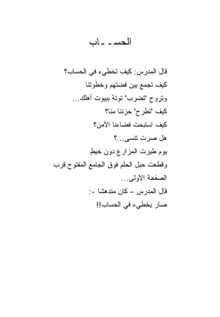 ‫ﺍﻟﺤﺴــﺎﺏ‬

   ‫ﻗﺎل ﺍﻟﻤﺩﺭﺱ: ﻜﻴﻑ ﺘﺨﻁﻲﺀ ﻓﻲ ﺍﻟﺤﺴﺎﺏ؟‬
          ‫ﻜﻴﻑ ﺘﺠﻤﻊ ﺒﻴﻥ ﻓﻀﺘﻬﻡ ﻭﺨﻁﻭﺘﻨﺎ‬
      ‫ﻭﺘﺭﻭﺡ "ﺘﻀﺭﺏ" ﺘﻭﺘﺔ ﺒﺒﻴﻭﺕ ﺃﻫﻠﻙ...‬
                    ‫ﹰ‬
                 ‫ﻜﻴﻑ "ﺘﻁﺭﺡ" ﺤﺯﻨﻨﺎ ﻤﻨﺎ؟‬
             ‫ﻜﻴﻑ ﺍﺴﺘﺒﺤﺕ ﻓﻀﺎﺀﻨﺎ ﺍﻵﻤﻥ؟‬
                    ‫ﻫل ﺼﺭﺕ ﺘﻨﺴﻰ...؟‬
            ‫ﻴﻭﻡ ﻁﻴﺭﺕ ﺍﻟﻤﺯﺍﺭﻉ ﺩﻭﻥ ﺨﻴﻁ‬
            ‫ٍ‬
‫ﻭﻗﻁﻌﺕ ﺤﺒل ﺍﻟﺤﻠﻡ ﻓﻭﻕ ﺍﻟﺠﺎﻤﻊ ﺍﻟﻤﻔﺘﻭﺡ ﻗﺭﺏ‬
                      ‫ﺍﻟﺼﻔﺤﺔ ﺍﻷﻭﻟﻰ...‬
           ‫ﻗﺎل ﺍﻟﻤﺩﺭﺱ – ﻜﺎﻥ ﻤﻨﺩﻫﺸﺎ -:‬
               ‫ﹰ‬           ‫‪‬‬
              ‫ﺼﺎﺭ ﻴﺨﻁﻲﺀ ﻓﻲ ﺍﻟﺤﺴﺎﺏ!!‬
 