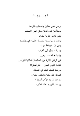 ‫ﺘﺠــﺭﻴـﺩ‬

          ‫ﻴﺭﻤﻲ ﻋﻠﻰ ﻋﻴﻨﻴﻥ ﻭﺍﺴﻌﺘﻴﻥ ﺸﺎﺭﻋﻨﺎ‬
      ‫ﻭﻴﺒﺩﺃ ﻤﻥ ﻨﻘﺎﺀ ﺍﻟﺫﻫﻥ ﺤﺘﻰ ﺁﺨﺭ ﺍﻷﺴﺒﺎﺏ‬
                    ‫ﻴﻘﻴﻡ ﻋﻼﻗﺔ ﻋﻔﻭﻴﺔ ﺒﺎﻟﻤﺎﺀ‬
                           ‫ﹰ‬     ‫ﹰ‬
 ‫ﻭﺒﺎﻤﺭﺃﺓ ﺒﻬﺎ ﺼﻔﺔ ﺍﺨﺘﺼﺎﺭ ﺍﻟﻜﻭﻥ ﻓﻲ ﺠﻠﺒﺎﺏ:‬
                      ‫ﻴﻤﻴل ﺇﻟﻰ ﺍﻟﺒﺩﺍﻫﺔ ﻤﺭﺓ‬
                      ‫ﹰ‬
                   ‫ﻭﻤﺭﺍﺕ ﻴﻤﻴل ﺇﻟﻰ ﺍﻟﻐﻴﺎﺏ‬
                     ‫ﻭﺘﺠﺘﻤﻊ ﺍﻟﺼﻔﺎﺕ ﺒﻪ...‬
‫ﻓﻲ ﺍﻟﺭﻜﻥ ﺫﺍﻜﺭﺓ ﻤﻥ ﺍﻟﺼﻠﺼﺎل ﺸ ﹼﻠﻬﺎ ﺍﻟﺘﺭﺩﺩ..‬
            ‫ﻜ‬
           ‫ﻓﻐﺩﺕ ﺘﻘﻴﺱ ﺍﻟﻌﻤ ‪ ... ‬ﻜﻡ ﺃﺨﻔﻕ؟!‬
                         ‫ﺭ‬
              ‫ﻭﺭﻤﺕ ﺸﺒﺎﻙ ﺍﻟﺤﻠﻡ ﻓﻲ ﺍﻟﻤﻁﻠﻕ‬
            ‫ﻓﻬﻭﺕ ﻋﻠﻰ ﻜﻔﻴﻥ ﻨﺎﺤﻠﺘﻴﻥ ﺠﻨﻴﻪ..‬
              ‫‪‬‬
                ‫ﺠﻤﻌﺕ ﺸﺭﻭﺩ ﺍﻷﻫل ﺃﺤﺠﺎ ‪‬ﺍ‬
                 ‫ﺭ‬
                 ‫ﻭﺭﻤﺕ ﺫﻜﻭﺭﺓ ﻨﺨﻠﻨﺎ ﺍﻟﻁﻴﺏ‬
 