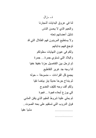 ‫ﻨــﺯﺍل‬
                 ‫ﻟﻨﺎ ﻓﻲ ﻋﺭﻭﻕ ﺍﻟﺒﺩﺍﻴﺎﺕ ﺃﺸﺠﺎ ‪‬ﻨﺎ‬
                   ‫ﺭ‬
                    ‫ﻭﺍﻟﻨﻌﻴﻡ ﺍﻟﺫﻱ ﻻ ﻴﺤﺴﻥ ﺍﻟﻨﺎﺱ‬
                           ‫ﺘﺩﻟﻴل ﺃﻋﻀﺎﺌﻬﻡ ﺘﺤﺘﻪ‬
     ‫ﻭﻻ ﻴﺴﺘﻁﻴﻊ ﺍﻟﻤﺭﻴﺩﻭﻥ ﻓﻬﻡ ﺍﻟﻅﻼل ﺍﻟﺘﻲ ﻗﺩ‬
                             ‫ﺘﺅﺠﺞ ﻓﻴﻬﻡ ﺒﺩﺍﻴﺎﺘﻬﻡ‬
               ‫ﻭﻟﻜﻡ ﻓﻲ ﻋﻴﻭﻥ ﺍﻟﻨﻬﺎﻴﺎﺕ ﺴﻁﻭﺘﻜﻡ‬
             ‫ﻭﺍﻟﺒﻼﺩ ﺍﻟﺘﻲ ﺘﺴﺘﻭﻱ ﺠﻤﺭﺓ... ﺠﻤﺭﺓ‬
             ‫ﹰ‬       ‫ﹰ‬
        ‫ﺜﻡ ﺘﺭﺤل ﺒﻴﻥ ﺍﻟﺘﻔﺎﺼﻴل ﺤﺯﻨﺎ ﺨﻔﻴﻔﺎ ﺨﻔﻴﺎ‬
         ‫ﹰ ‪‬‬        ‫ﹰ‬
                     ‫ﻟﻨﺎ ﻭﺠﻪ ﺠﺩ ﻏﺭﻴﺭ ﺍﻟﺘﻘﺎﻁﻴﻊ‬
        ‫ﻴﺠﻤﻊ ﻜل ﺍﻟﻘﺭﺍﺀﺍﺕ – ﻤﻨﺴﻭﺨﺔ – ﺤﻭﻟﻪ‬
               ‫ﹰ‬
             ‫ﺜﻡ ﻴﻨﺩﺍﺡ ﺠﺭﺤﺎ ﺤﺩﻴﺜﺎ ﻴﻨﺯ ﺒﻴﺎﻀﺎ ﻨﻘﻴﺎ‬
              ‫‪ ‬‬            ‫ﹰ‬     ‫‪‬‬
                  ‫ﻭﻟﻜﻡ ﺃﻟﻑ ﻭﺠﻪ ﻜﺜﻴﻑ ﺍﻟﻨﻀﻭﺝ‬
                 ‫ﻜﻲ ﻴﻭﺯﻉ ﺃﺒﻌﺎﺩﻩ ﻓﺠﻭﺓ .. ﻓﺠﻭﺓ‬
                 ‫ﹰ‬       ‫ﹰ‬
  ‫ﺜﻡ ﻴﻤﻠﻲ ﻋﻠﻴﻨﺎ ﺸﺭﻭﻁ ﺍﻟﻤﻘﻴﻡ ﺍﻟﺫﻱ ﻴﺘﻘﻥ ﺍﻟﻤﺸﻲ‬
 ‫ﻓﻭﻕ ﺍﻟﺩﺭﻭﺏ ﺍﻟﺘﻲ ﺘﺴﺘﻘﻴﻡ ﻋﻠﻰ ﺒﺤﻪ ﺍﻟﺼﻭﺕ..‬
‫ﻤﺸ ‪‬ﺎ ﻋﻔﻴﺎ‬
 ‫ﻴ ‪‬‬                           ‫................‬
                               ‫................‬
 