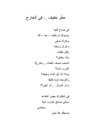 ‫ﻤﻁﺭ ﺨﻔﻴﻑ .. ﻓﻲ ﺍﻟﺨﺎﺭﺝ‬

                    ‫ﻓﻲ ﺼﺒﺎﺡ ﻜﻬﺫﺍ‬
      ‫ﻭﺼﻭﺘﻙ ﻟﻡ ﻴﻠﺘﻔﺕ – ﺒﻌﺩ – ﻟﻙ‬
           ‫‪‬‬
                     ‫ﻭﺠﺎ ‪‬ﻙ ﺼﻠﻰ‬
                          ‫ﺭ‬
                    ‫ﻭﻏﺯﺍل ﺯﻭﺠﺘﻪ‬
                      ‫ﻭﻗﺒل ﻁﻔﻠﻴﻪ..‬
                       ‫ﻤﺎﺫﺍ ﺴﺘﻔﻌل؟‬
    ‫ﺃﺘﺴﺤﺏ ﻨﺼﻑ ﺍﻟﻐﻁﺎﺀ.. ﻭﺘﺨﺭﺝ؟‬
                      ‫ﺃﺘﺸﺭﺏ ﺸﺎﻴﺎ؟‬
                        ‫‪‬‬
        ‫ﻭﻤﺎﺫﺍ ﺇﺫﺍ ﺒﻠل ﺍﻟﻤﺎﺀ ﻭﺠﻬﻙ؟‬
               ‫ﻭﺃﺨﺭﺠﺕ ﺜﻭﺒﺎ ﻨﻅﻴﻔﺎ‬
                ‫ﹰ‬     ‫‪‬‬
        ‫ﻭﺩﺍﺭ ﺍﻟﻤﺭ ﹼل ... ﻟﻭ ﺁﻴﺘﻴﻥ؟!‬
                        ‫ﺘ‬


         ‫ﻓﻲ ﺍﻨﺘﻅﺎﺭﻙ ﺒﻌﺽ ﺍﻟﻤﻘﺎﻋﺩ‬
         ‫ﺴﻴﺄﺘﻲ ﺼﺩﻴﻕ ﻟﻴﺸﺭﺏ ﺸﻴﺌﺎ‬
          ‫ً‬
     ‫ﻭﻴﻤﻀﻲ‬
                  ‫ﺼﺩﻴﻘﻙ ﻫﺫﺍ ﻨﺒﻴل‬
 