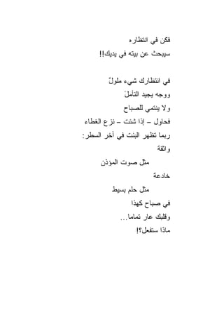‫ﻓﻜﻥ ﻓﻲ ﺍﻨﺘﻅﺎﺭﻩ‬
     ‫ﺴﻴﺒﺤﺙ ﻋﻥ ﺒﻴﺘﻪ ﻓﻲ ﻴﺩﻴﻙ!!‬


        ‫ﻓﻲ ﺍﻨﺘﻅﺎﺭﻙ ﺸﻲﺀ ﻤﻠﻭل‬
        ‫ٌ‬    ‫‪‬‬
             ‫ﻭﻭﺠﻪ ﻴﺠﻴﺩ ﺍﻟﺘﺄﻤل‬
             ‫َ‬
             ‫ﻭﻻ ﻴﻨﺘﻤﻲ ﻟﻠﺼﺒﺎﺡ‬
‫ﻓﺤﺎﻭل – ﺇﺫﺍ ﺸﺌﺕ – ﻨﺯﻉ ﺍﻟﻐﻁﺎﺀ‬
‫ﺭﺒﻤﺎ ﺘﻅﻬﺭ ﺍﻟﺒﻨﺕ ﻓﻲ ﺁﺨﺭ ﺍﻟﺴﻁﺭ:‬
                         ‫ﻭﺍﺜﻘﺔ‬
                         ‫ﹰ‬
      ‫ﻤﺜل ﺼﻭﺕ ﺍﻟﻤﺅﺫﻥ‬
                        ‫ﺨﺎﺩﻋﺔ‬
                        ‫ﹰ‬
         ‫ﻤﺜل ﺤﻠﻡ ﺒﺴﻴﻁ‬
                ‫ﻓﻲ ﺼﺒﺎﺡ ﻜﻬﺫﺍ‬
            ‫ﻭﻗﻠﺒﻙ ﻋﺎﺭ ﺘﻤﺎﻤﺎ...‬
                ‫‪‬‬
                 ‫ﻤﺎﺫﺍ ﺴﺘﻔﻌل؟!‬
 