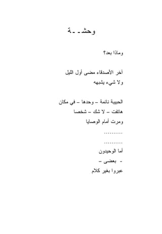 ‫ﻭﺤﺸــﺔ‬

                     ‫ﻭﻤﺎﺫﺍ ﺒﻌﺩ؟‬


   ‫ﺁﺨﺭ ﺍﻷﺼﺩﻗﺎﺀ ﻤﻀﻰ ﺃﻭل ﺍﻟﻠﻴل‬
                ‫ﻭﻻ ﺸﻲﺀ ﻴﺸﺒﻬﻪ‬


‫ﺍﻟﺤﺒﻴﺒﺔ ﻨﺎﺌﻤﺔ – ﻭﺤﺩﻫﺎ – ﻓﻲ ﻤﻜﺎﻥ‬
       ‫ﻫﺎﺘﻔﺕ – ﻻ ﺸﻙ – ﺸﺨﺼﺎ‬
        ‫‪‬‬
             ‫ﻭﻤﺭﺕ ﺃﻤﺎﻡ ﺍﻟﻭﺼﺎﻴﺎ‬
                     ‫..........‬
                     ‫..........‬
                   ‫ﺃﻤﺎ ﺍﻟﻭﺤﻴﺩﻭﻥ‬
                   ‫- ﺒﻌﻀﻰ –‬
               ‫ﻋﺒﺭﻭﺍ ﺒﻐﻴﺭ ﻜﻼﻡ‬
 