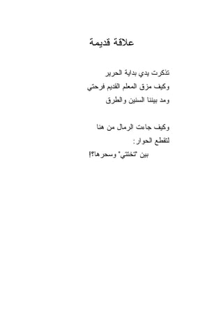 ‫ﻋﻼﻗﺔ ﻗﺩﻴﻤﺔ‬

     ‫ﺘﺫﻜﺭﺕ ﻴﺩﻱ ﺒﺩﺍﻴﺔ ﺍﻟﺤﺭﻴﺭ‬
                      ‫ﹾ‬
‫ﻭﻜﻴﻑ ﻤﺯﻕ ﺍﻟﻤﻌﻠﻡ ﺍﻟﻘﺩﻴﻡ ﻓﺭﺤﺘﻲ‬
      ‫ﻭﻤﺩ ﺒﻴﻨﻨﺎ ﺍﻟﺴﻨﻴﻥ ﻭﺍﻟﻁﺭﻕ‬


   ‫ﻭﻜﻴﻑ ﺠﺎﺀﺕ ﺍﻟﺭﻤﺎل ﻤﻥ ﻫﻨﺎ‬
               ‫ﻟﺘﻘﻁﻊ ﺍﻟﺤﻭﺍﺭ:‬
‫ﺒﻴﻥ "ﺘﺨﺘﺘﻲ" ﻭﺴﺤﺭﻫﺎ؟!‬
 