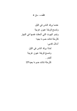 ‫ﻀــﻭﺀ‬

               ‫ﻋﻨﺩﻤﺎ ﻴﺭﻗﺩ ﺍﻟﻨﺎﺱ ﻓﻲ ﺍﻟﻠﻴل‬
              ‫ﻭﺘﻤﺴﺢ ﻗﺭﻴﺘﻨﺎ ﻋﻴﻭﻥ ﻏﺭﺒﻴﺔ‬
‫ﻭﺘﺒﺩﻭ ﺍﻟﺒﻴﻭﺕ ﺍﻟﺘﻲ ﺃﺸﻌﻠﺕ ﻨﻔﺴﻬﺎ ﻓﻲ ﺍﻟﻨﻬﺎﺭ‬
                ‫ﻜﺄﺭﻤﻠﺔ ﺘﻨﺎﺸﺩ ﻀﻭﺀﺍ ﺒﻌﻴﺩﺍ‬
                 ‫‪‬‬     ‫‪‬‬
                            ‫ﺃﺴﺎﺌل ﻨﻔﺴﻲ:‬
        ‫ﻟﻤﺎﺫﺍ ﻴﺭﻗﺩ ﺍﻟﻨﺎﺱ ﻓﻲ ﺍﻟﻠﻴل‬
      ‫ﻭﺘﻤﺴﺢ ﻗﺭﻴﺘﻨﺎ ﻋﻴﻭﻥ ﻏﺭﻴﺒﺔ‬
                          ‫ﻟﺘﺒﺩﻭ..‬
     ‫ﻜﺄﺭﻤﻠﺔ ﺘﻨﺎﺸﺩ ﻀﻭﺀﺍ ﺒﻌﻴﺩﺍ؟!!‬
         ‫‪‬‬     ‫‪‬‬
 