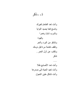 ‫ﺘــﺫﻜﺭ‬

    ‫ﻭﺃﻨﺕ ﺘﻌﺩ ﺍﻟﻁﻌﺎﻡ ﻟﻐﻴﺭﻙ‬
    ‫ﻭﺘﻨﺴﺞ ﻓﺨﺎ ﻴﺼﻴﺩ ﺍﻟﻨﻭﺍﻴﺎ‬
                  ‫ﹰ‬
       ‫ﻭﺘﺸﺭﺏ ﺸﺎﻴﺎ ﻭﺨﻤﺭﺍ‬
        ‫‪‬‬     ‫‪‬‬
      ‫ﻭﻗﻬﻭﺓ‬
     ‫ﻭﺘﺸﻜﻭ ﻤﻥ ﺍﻟﺒﺭﺩ ﻭﺍﻟﺤﺭ‬
 ‫ﻭﺘﻠﻘﻑ ﺘﻔﺎﺤﺔ ﻤﺭﺓ ﻗﺒل ﻨﻭﻤﻙ‬
    ‫ﻭﺘﻜﺘﺏ ﻋﻥ ﺃﻭل ﺍﻟﻌﻤﺭ..‬
                     ‫ﺘﺫﻜﺭ‬
                      ‫....‬
     ‫ﻭﺃﻨﺕ ﺘﻤﺩ ﺍﻷﺼﺎﺒﻊ ﻅﻼ‬
     ‫ﹰ‬
‫ﻭﺃﻨﺕ ﺘﻌﻴﺩ ﺍﻟﺤﻴﺎﺓ ﺇﻟﻰ ﺼﺩﺭﻫﺎ‬
    ‫ﻭﺃﻨﺕ ﺘﺸﻜل ﻁﻴﻥ ﺍﻟﺘﺤﻭل‬
 
