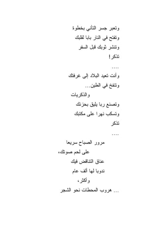 ‫ﻭﺘﻌﺒﺭ ﺠﺴﺭ ﺍﻟﺘﺄﻨﻲ ﺒﺨﻁﻭﺓ‬
       ‫ﻭﺘﻔﺘﺢ ﻓﻲ ﺍﻟﻨﺎﺭ ﺒﺎﺒﺎ ﻟﻘﻠﺒﻙ‬
              ‫‪‬‬
        ‫ﻭﺘﻨﺸﺭ ﺜﻭﺒﻙ ﻗﺒل ﺍﻟﺴﻔﺭ‬
                          ‫ﺘﺫﻜﺭ!‬
                           ‫....‬
    ‫ﻭﺃﻨﺕ ﺘﻌﻴﺩ ﺍﻟﺒﻼﺩ ﺇﻟﻰ ﻏﺭﻓﺘﻙ‬
            ‫ﻭﺘﻨﻔﺦ ﻓﻲ ﺍﻟﻁﻴﻥ...‬
     ‫ﻭﺍﻟﺫﻜﺭﻴﺎﺕ‬
       ‫ﻭﺘﺼﻨﻊ ﺭﺒﺎ ﻴﻠﻴﻕ ﺒﺤﺯﻨﻙ‬
                   ‫‪‬‬
      ‫ﻭﺘﺴﻜﺏ ﻨﻬﺭﺍ ﻋﻠﻰ ﻤﻜﺘﺒﻙ‬
                 ‫‪‬‬
                           ‫ﺘﺫﻜﺭ‬
                           ‫....‬
   ‫ﻤﺭﻭﺭ ﺍﻟﺼﺒﺎﺡ ﺴﺭﻴﻌﺎ‬
    ‫‪‬‬
‫ﻋﻠﻰ ﻟﺤﻡ ﺼﻭﺘﻙ،‬
     ‫ﻋﻨﺎﻕ ﺍﻟﺘﻨﺎﻗﺽ ﻓﻴﻙ‬
     ‫ﻨﺩﻭﺒﺎ ﻟﻬﺎ ﺃﻟﻑ ﻋﺎﻡ‬
                  ‫‪‬‬
        ‫ﻭﺃﻜﺜﺭ،‬
‫... ﻫﺭﻭﺏ ﺍﻟﻤﺤﻁﺎﺕ ﻨﺤﻭ ﺍﻟﺸﺠﺭ‬
 