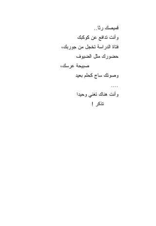 ‫ﻗﻤﻴﺼﻙ ﺭﺜﺎ..‬
                  ‫ﹰ‬
       ‫ﻭﺃﻨﺕ ﺘﺩﺍﻓﻊ ﻋﻥ ﻜﻭﻜﺒﻙ‬
‫ﻓﺘﺎﺓ ﺍﻟﺩﺭﺍﺴﺔ ﺘﺨﺠل ﻤﻥ ﺠﻭﺭﺒﻙ،‬
      ‫ﺤﻀﻭﺭﻙ ﻤﺜل ﺍﻟﻀﻴﻭﻑ‬
‫ﺼﺒﻴﺤﺔ ﻋﺭﺴﻙ،‬
      ‫ﻭﺼﻭﺘﻙ ﺴﺎﺝ ﻜﺤﻠﻡ ﺒﻌﻴﺩ‬
                       ‫....‬
       ‫ﻭﺃﻨﺕ ﻫﻨﺎﻙ ﺘﻐﻨﻲ ﻭﺤﻴﺩﺍ‬
        ‫‪‬‬
              ‫ﺘﺫﻜﺭ !‬
 