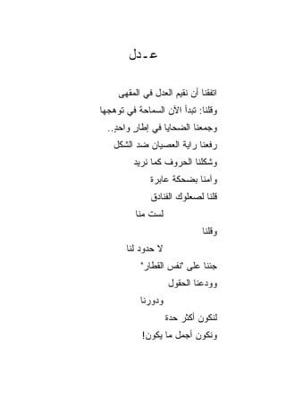 ‫ﻋـﺩل‬

     ‫ﺍﺘﻔﻘﻨﺎ ﺃﻥ ﻨﻘﻴﻡ ﺍﻟﻌﺩل ﻓﻲ ﺍﻟﻤﻘﻬﻰ‬
‫ﻭﻗﻠﻨﺎ: ﺘﺒﺩﺃ ﺍﻵﻥ ﺍﻟﺴﻤﺎﺤﺔ ﻓﻲ ﺘﻭﻫﺠﻬﺎ‬
  ‫ﻭﺠﻤﻌﻨﺎ ﺍﻟﻀﺤﺎﻴﺎ ﻓﻲ ﺇﻁﺎﺭ ﻭﺍﺤﺩ..‬
    ‫ٍ‬    ‫ٍ‬                  ‫‪‬‬
   ‫ﺭﻓﻌﻨﺎ ﺭﺍﻴﺔ ﺍﻟﻌﺼﻴﺎﻥ ﻀﺩ ﺍﻟﺸﻜل‬
         ‫ﻭﺸﻜﻠﻨﺎ ﺍﻟﺤﺭﻭﻑ ﻜﻤﺎ ﻨﺭﻴﺩ‬
              ‫ﻭﺁﻤﻨﺎ ﺒﻀﺤﻜﺔ ﻋﺎﺒﺭﺓ‬
              ‫ﻗﻠﻨﺎ ﻟﺼﻌﻠﻭﻙ ﺍﻟﻔﻨﺎﺩﻕ‬
          ‫ﻟﺴﺕ ﻤﻨﺎ‬
              ‫ﹶ‬
                              ‫ﻭﻗﻠﻨﺎ‬
       ‫ﻻ ﺤﺩﻭﺩ ﻟﻨﺎ‬
           ‫ﺠﺌﻨﺎ ﻋﻠﻰ "ﻨﻔﺱ ﺍﻟﻘﻁﺎﺭ"‬
                    ‫ﻭﻭﺩﻋﻨﺎ ﺍﻟﺤﻘﻭل‬
           ‫ﻭﺩﻭﺭﻨﺎ‬
                    ‫ﻟﻨﻜﻭﻥ ﺃﻜﺜﺭ ﺤﺩﺓ‬
            ‫ﻭﻨﻜﻭﻥ ﺃﺠﻤل ﻤﺎ ﻴﻜﻭﻥ!‬
 