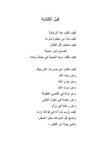 ‫ﻗﺒل ﺍﻟﻜﺘﺎﺒﺔ‬

              ‫ﻜﻴﻑ ﺘﻜﺘﺏ ﻫﺫﺍ ﺍﻟﺯﺤﺎﻡ؟‬
           ‫ﻜﻴﻑ ﺘﺒﺩﺃ ﻤﻥ ﺨﻁﻭﺓ ﺸﺎﺭﺩﺓ‬
               ‫ﻜﻴﻑ ﺘﺤﺫﻑ ﻜل ﺍﻟﻜﻼﻡ‬
          ‫ﻟﺘﺼﻨﻊ ﺸﻌﺭﺍ ﺠﻤﻴﻼ‬
          ‫ﹰ‬     ‫‪‬‬
‫ﻜﻴﻑ ﺘﻠﻘﻑ ﻭﺠﻪ ﺍﻟﻤﻠﻴﺤﺔ ﻓﻲ ﺠﻤﻠﺔ ﻭﺍﺤﺩﺓ‬
      ‫ٍ‬


    ‫ﻜﻴﻑ ﺘﻜﺘﺏ ﻋﻥ ﺼﺩﺭﻫﺎ: ﻜﺎﻥ ﺒﻴﺘﻙ‬
                     ‫ﻭﻋﻥ ﻭﺠﻪ ﺃﻤﻙ‬
                    ‫ﻭﻋﻥ ﺤﺯﻥ ﺃﻤﻙ‬
                    ‫ﻭﻋﻥ ﻤﻭﺕ ﺃﻤﻙ‬
        ‫ﻭﻋﻥ ﺘﻭﺘﺔ ﻓﻲ ﺃﻗﺎﺼﻲ ﺍﻟﻁﻔﻭﻟﺔ‬
        ‫ﻭﻋﻥ ﺭﻗﺼﺔ ﻓﻲ ﺤﻘﻭل ﺍﻟﻠﻴﺎﻟﻲ‬
               ‫ﻭﻋﻥ ﺭﻋﺸﺔ ﻓﻲ ﻨﺯﺍل‬
    ‫ﻜﻴﻑ ﺘﺭﺴﻡ ﻟﻭﻨﺎ ﻟﻪ ﻓﻲ ﻓﺅﺍﺩﻙ ﺇﺭﺙ‬
    ‫ﹲ‬                ‫ﹰ‬
     ‫ﻭﺘﻨﺴﺞ ﻜل ﺍﻟﺤﻭﺍﺌﻁ ﺴﻁﺭﺍ ﻓﺴﻁﺭﺍ‬
      ‫‪‬‬     ‫‪‬‬
             ‫ﻭﺘﺒﻨﻲ ﺒﻴﻭﺘﺎ ﻤﻥ ﺍﻟﻁﻴﻥ –‬
                         ‫ﹰ‬
 