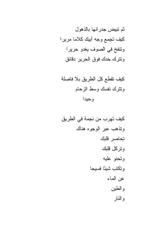 ‫ﺜﻡ ﺘﺒﻴﺽ ﺠﺩﺭﺍﻨﻬﺎ ﺒﺎﻟﺫﻫﻭل‬
                       ‫‪‬‬
‫ﻜﻴﻑ ﺘﺠﻤﻊ ﻭﺠﻪ ﺃﺒﻴﻙ ﻜﻼﻤﺎ ﻤﺭﻴﺭﺍ‬
 ‫‪‬‬     ‫‪‬‬
  ‫ﻭﺘﻨﻔﺦ ﻓﻲ ﺍﻟﺼﻭﻑ ﻴﻐﺩﻭ ﺤﺭﻴﺭﺍ‬
   ‫‪‬‬
  ‫ﻭﺘﺘﺭﻙ ﺨﺩﻙ ﻓﻭﻕ ﺍﻟﺤﺭﻴﺭ ﺩﻗﺎﺌﻕ‬


‫ﻜﻴﻑ ﺘﻘﻁﻊ ﻜل ﺍﻟﻁﺭﻴﻕ ﺒﻼ ﻓﺎﺼﻠﺔ‬
      ‫ﻭﺘﺘﺭﻙ ﻨﻔﺴﻙ ﻭﺴﻁ ﺍﻟﺯﺤﺎﻡ‬
         ‫ﻭﺤﻴﺩﺍ‬
          ‫‪‬‬


‫ﻜﻴﻑ ﺘﻬﺭﺏ ﻤﻥ ﻨﺠﻤﺔ ﻓﻲ ﺍﻟﻁﺭﻴﻕ‬
       ‫ﻭﺘﺫﻫﺏ ﻋﺒﺭ ﺍﻟﻭﺠﻭﻩ ﻫﻨﺎﻙ‬
                 ‫ﺘﺤﺎﺼﺭ ﻗﻠﺒﻙ‬
                  ‫ﻭﺘﺭﻜل ﻗﻠﺒﻙ‬
                   ‫ﻭﺘﺤﻨﻭ ﻋﻠﻴﻪ‬
             ‫ﻭﺘﻜﺘﺏ ﺸﻴﺌﺎ ﻓﺴﻴﺤﺎ‬
              ‫‪‬‬     ‫ً‬
                     ‫ﻋﻥ ﺍﻟﻤﺎﺀ‬
                      ‫ﻭﺍﻟﻁﻴﻥ‬
                       ‫ﻭﺍﻟﻨﺎﺭ‬
 