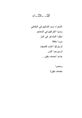 ‫ﺍﻟﺜــﻼﺜـﺎﺀ‬

‫ﺍﻟﺸﻌﺭﺍﺀ ﻨﺴﻭﺍ ﻗﺎﻤﺎﺘﻬﻡ ﻓﻲ ﺍﻟﻤﻘﺎﻫﻲ‬
     ‫ﻭﻨﺴﻭﺍ ﺃﻁﺭﺍﻓﻬﻡ ﻓﻲ ﺍﻟﻤﻌﺎﺠﻡ‬
         ‫ﻨﺨﻠﻭﺍ ﺍﻟﻤﺸﺎﻋﺭ ﻓﻲ ﺍﻟﺒﺎﺭ‬
                     ‫ﻤﺭﻭﺍ ﺨﻔﺎﻓﺎ‬
                      ‫ﹰ‬
        ‫ﻟﻡ ﻴﺘﺭﻜﻭﺍ ﺍﻟﺒﺎﺏ ﻟﻠﻀﻴﻑ‬
                ‫ﻟﻡ ﻴﺒﺭﺤﻭﺍ ﺍﻟﻨﻭﺭ‬
          ‫ﺠﺎﺀﻭﺍ ﺒﻨﺼﻑ ﻴﻘﻴﻥ...‬


                        ‫ﻭﻤﻀﻭﺍ‬
                  ‫ﺒﻨﺼﻑ ﻴﻘﻴﻥ!‬
 