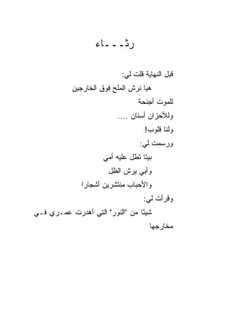 ‫ﺭﺜـــﺎﺀ‬

                           ‫ﻗﺒل ﺍﻟﻨﻬﺎﻴﺔ ﻗﻠﺕ ﻟﻲ:‬
           ‫ﻫﻴﺎ ﻨﺭﺵ ﺍﻟﻤﻠﺢ ﻓﻭﻕ ﺍﻟﺨﺎﺭﺠﻴﻥ‬
                                 ‫ﻟﻠﻤﻭﺕ ﺃﺠﻨﺤﺔ‬
                                 ‫ﹲ‬
                          ‫ﻭﻟﻸﺤﺯﺍﻥ ﺃﺴﻨﺎﻥ ....‬
                                   ‫ﻭﻟﻨﺎ ﻗﻠﻭﺏ!‬
                                 ‫ﻭﺭﺴﻤﺕ ﻟﻲ:‬
                                     ‫ﹶ‬
                     ‫ﺒﻴﺘﺎ ﹸﻁل ﻋﻠﻴﻪ ﺃﻤﻲ‬
                                ‫ﹰ ﺘ‬
                      ‫ﻭﺃﺒﻲ ﻴﺭﺵ ﺍﻟﻅل‬
              ‫ﻭﺍﻷﺤﺒﺎﺏ ﻤﻨﺘﺸﺭﻴﻥ ﺃﺸﺠﺎﺭﺍ‬
               ‫‪‬‬
                                   ‫ﻭﻗﺭﺃﺕ ﻟﻲ:‬
‫ﺸﻴﺌﺎ ﻤﻥ "ﺍﻟﻨﻭﺭ" ﺍﻟﺘﻲ ﺃﻫﺩﺭﺕ ﻋﻤـﺭﻱ ﻓـﻲ‬
                                 ‫ً‬
                                     ‫ﻤﺨﺎﺭﺠﻬﺎ‬
 