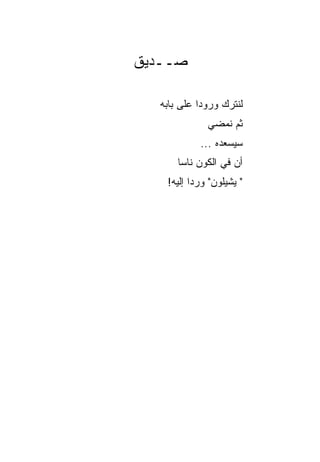 ‫ﺼــﺩﻴﻕ‬

  ‫ﻟﻨﺘﺭﻙ ﻭﺭﻭﺩﺍ ﻋﻠﻰ ﺒﺎﺒﻪ‬
            ‫‪‬‬
              ‫ﺜﻡ ﻨﻤﻀﻲ‬
            ‫ﺴﻴﺴﻌﺩﻩ ...‬
      ‫ﺃﻥ ﻓﻲ ﺍﻟﻜﻭﻥ ﻨﺎﺴﺎ‬
       ‫‪‬‬
   ‫" ﻴﺸﻴﻠﻭﻥ" ﻭﺭ ‪‬ﺍ ﺇﻟﻴﻪ!‬
          ‫ﺩ‬
 