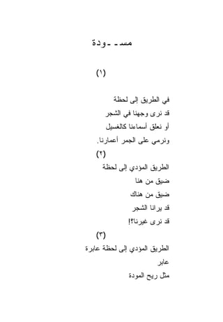 ‫ﻤﺴــﻭﺩﺓ‬

   ‫)١ (‬


          ‫ﻓﻲ ﺍﻟﻁﺭﻴﻕ ﺇﻟﻰ ﻟﺤﻅﺔ‬
      ‫ﻗﺩ ﻨﺭﻯ ﻭﺠﻬﻨﺎ ﻓﻲ ﺍﻟﺸﺠﺭ‬
      ‫ﺃﻭ ﻨﻌﻠﻕ ﺃﺴﻤﺎﺀﻨﺎ ﻜﺎﻟﻐﺴﻴل‬
   ‫ﻭﻨﺭﻤﻲ ﻋﻠﻰ ﺍﻟﺠﻤﺭ ﺃﻋﻤﺎﺭﻨﺎ.‬
   ‫)٢ (‬
     ‫ﺍﻟﻁﺭﻴﻕ ﺍﻟﻤﺅﺩﻱ ﺇﻟﻰ ﻟﺤﻅﺔ‬
                 ‫ﻀﻴﻕ ﻤﻥ ﻫﻨﺎ‬
               ‫ﻀﻴﻕ ﻤﻥ ﻫﻨﺎﻙ‬
               ‫ﻗﺩ ﻴﺭﺍﻨﺎ ﺍﻟﺸﺠﺭ‬
              ‫ﻗﺩ ﻨﺭﻯ ﻏﻴﺭﻨﺎ؟!‬
   ‫)٣ (‬
‫ﺍﻟﻁﺭﻴﻕ ﺍﻟﻤﺅﺩﻱ ﺇﻟﻰ ﻟﺤﻅﺔ ﻋﺎﺒﺭﺓ‬
                        ‫ﻋﺎﺒﺭ‬
               ‫ﻤﺜل ﺭﻴﺢ ﺍﻟﻤﻭﺩﺓ‬
 