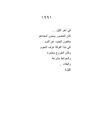 ‫١٩٩١‬

          ‫ﻓﻲ ﺁﺨﺭ ﺍﻟﻠﻴل ...‬
‫ﻜﺎﻥ ﺍﻟﺤﻀﻭﺭ ﻴﺴﻨﻭﻥ ﺃﻤﺠﺎﺩﻫﻡ‬
    ‫ﻴﺩﻓﻌﻭﻥ ﺍﻟﺠﻨﻭﺩ ﻋﻥ ﺍﻟﻨﻭﻡ‬
 ‫ﻜﻲ ﺘﺒﺩﺃ ﺍﻟﻔﺭﻗﺔ ﻋﺯﻑ ﺍﻟﻨﺠﻭﻡ‬
      ‫ﻭﻜﺎﻥ ﺍﻟﺨﺭﻭﺝ ﻤﻐﺎﻤﺭﺓ‬
      ‫ﹰ‬
          ‫ﻭﺍﻟﺤﻭﺍﺌﻁ ﻤﺸﺭﻋﺔ‬
                ‫ﻭﺍﻟﺒﻜﺎﺀ ...‬
                     ‫ﺜﻘﻴل!‬
 