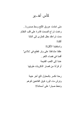 ‫ﻜﺄﺱ ﺃﺨـﻴﺭ‬

  ‫ﻤﺘﻰ ﺍﻤﺘﺩﺕ ﻋﺭﻭﻕ ﺍﻟﺜﻠﺞ ﻭﺴﻁ ﺼﺩﻭﺭﻨﺎ..‬
                     ‫ﹸ‬
‫ﻭﻏﺩﺕ ﺫﺭﺍﻉ ﺍﻟﺼﻤﺕ ﻗﺎﺩﺭﺓ ﻋﻠﻰ ﻗﻠﺏ ﺍﻟﻨﻅﺎﻡ‬
                           ‫‪‬‬
       ‫ﻤﺩﺕ ﺫﺭﺍﻋﻙ ﺤﻘل ﻜﻤﺜﺭﻯ ﺇﻟﻰ ﺍﻟﺩﻟﺘﺎ‬
                                   ‫ﺃﻜﻠﻨﺎ!‬
                       ‫ﻭﺍﺴﺘﻁﺒﻨﺎ ﺍﻷﻜل!!‬
  ‫ﻋﻠﻘﻨﺎ ﻤﺸﺎﻏﻠﻨﺎ ﻋﻠﻰ ﻭﺘﺭ ﺘﻘﻁﻊ ﻓﻲ "ﺒﻼﺩﻱ"‬
                  ‫ﺃﻗﻤﻨﺎ ﻓﻲ ﻓﻀﺎﺀ ﺍﻟﻠﻐﻭ..‬
                  ‫ﻋﺩﻨﺎ ﺇﻟﻰ ﺍﻟﻠﻌﺏ ﺍﻟﻘﺩﻴﻤﺔ‬
      ‫ﺃﻭ ﻗﺭﺃﻨﺎ ﻤﻥ ﻗﺼﺎﺭ ﺍﻟﺫﻜﺭﻴﺎﺕ ﻁﻭﻴﻠﻬﺎ‬


       ‫ﺭﺤﻨﺎ ﻨﻜﺴﺭ ﺒﺎﻟﻤﻌﺎﻭل ﺜﻠﺞ ﺁﺨﺭ ﺨﻴﺒﺔ‬
     ‫ﻭﻨﺭﺵ ﻤﺎﺀ ﺍﻟﻭﺭﺩ ﻓﻭﻕ ﺍﻟﻔﺎﺘﺤﻴﻥ ﻟﺘﻭﻫﻡ‬
             ‫ﻭﻨﺤﻁ ﺼﺒﺎﺭﺍ ﻋﻠﻰ ﺃﺴﻤﺎﺌﻨﺎ!!‬
                            ‫‪‬‬
 