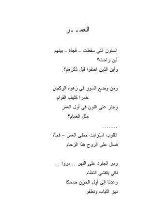 ‫ﺍﻟﻌﻤــﺭ‬

‫ﺍﻟﺴﻨﻭﻥ ﺍﻟﺘﻲ ﺴﻘﻁﺕ – ﻓﺠﺄﺓ – ﺒﻴﻨﻬﻡ‬
                      ‫ﺃﻴﻥ ﺭﺍﺤﺕ؟‬
    ‫ﻭﺃﻴﻥ ﺍﻟﺫﻴﻥ ﺍﺨﺘﻔﻭﺍ ﻗﺒل ﺫﻜﺭﻫﻡ؟.‬


‫ﻭﻤﻥ ﻭﻀﻊ ﺍﻟﺴﻭﺭ ﻓﻲ ﺯﻫﻭﺓ ﺍﻟﺭﻜﺽ‬
 ‫ﺨﻤﺭﺍ ﻜﺜﻴﻑ ﺍﻟﻘﻭﺍﻡ‬
              ‫‪‬‬
    ‫ﻭﺠﺎﺭ ﻋﻠﻰ ﺍﻟﻠﻭﻥ ﻓﻲ ﺃﻭل ﺍﻟﻌﻤﺭ‬
       ‫ﻤﺜل ﺍﻟﻐﻤﺎﻡ؟‬
                        ‫.........‬
‫ﺍﻟﻘﻠﻭﺏ ﺍﺴﺘﺭﺍﺒﺕ ﺨﻁﻰ ﺍﻟﻌﻤﺭ – ﻓﺠﺄﺓ‬
‫ﹰ‬
      ‫ﻓﺴﺎل ﻋﻠﻰ ﺍﻟﺭﻭﺡ ﻫﺫﺍ ﺍﻟﺯﺤﺎﻡ‬


 ‫ﻭﻤﺭ ﺍﻟﺠﻨﻭﺩ ﻋﻠﻰ ﺍﻟﻨﻬﺭ .. ﻤﺭﻭﺍ ..‬
                ‫ﻟﻜﻲ ﻴﺘﻔﺸﻰ ﺍﻟﻨﻅﺎﻡ‬
      ‫ﻭﻋﺩﻨﺎ ﺇﻟﻰ ﺃﻭل ﺍﻟﺤﺯﻥ ﻀﺤﻜﺎ‬
       ‫ﹰ‬
                ‫ﻨﻬﺯ ﺍﻟﺜﻴﺎﺏ ﻭﻨﻁﻔﻭ‬
 