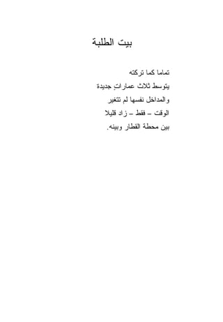 ‫ﺒﻴﺕ ﺍﻟﻁﻠﺒﺔ‬

            ‫ﺘﻤﺎﻤﺎ ﻜﻤﺎ ﺘﺭﻜﺘﻪ‬
                       ‫‪‬‬
 ‫ﻴﺘﻭﺴﻁ ﺜﻼﺙ ﻋﻤﺎﺭﺍﺕ ﺠﺩﻴﺩﺓ‬
       ‫ٍ‬      ‫ﹶ‬
    ‫ﻭﺍﻟﻤﺩﺍﺨل ﻨﻔﺴﻬﺎ ﻟﻡ ﺘﺘﻐﻴﺭ‬
   ‫ﺍﻟﻭﻗﺕ – ﻓﻘﻁ – ﺯﺍﺩ ﻗﻠﻴﻼ‬
   ‫ﹰ‬
   ‫ﺒﻴﻥ ﻤﺤﻁﺔ ﺍﻟﻘﻁﺎﺭ ﻭﺒﻴﻨﻪ.‬
 