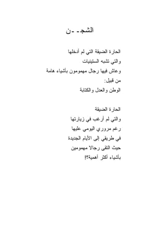 ‫ﺍﻟﺸﺠــﻥ‬

         ‫ﺍﻟﺤﺎﺭﺓ ﺍﻟﻀﻴﻘﺔ ﺍﻟﺘﻲ ﻟﻡ ﺃﺩﺨﻠﻬﺎ‬
                 ‫ﻭﺍﻟﺘﻲ ﺘﺸﺒﻪ ﺍﻟﺴﺘﻴﻨﻴﺎﺕ‬
‫ﻭﻋﺎﺵ ﻓﻴﻬﺎ ﺭﺠﺎل ﻤﻬﻤﻭﻤﻭﻥ ﺒﺄﺸﻴﺎﺀ ﻫﺎﻤﺔ‬
                            ‫ﻤﻥ ﻗﺒﻴل:‬
               ‫ﺍﻟﻭﻁﻥ ﻭﺍﻟﻌﺩل ﻭﺍﻟﻜﺘﺎﺒﺔ‬


                       ‫ﺍﻟﺤﺎﺭﺓ ﺍﻟﻀﻴﻘﺔ‬
           ‫ﻭﺍﻟﺘﻲ ﻟﻡ ﺃﺭﻏﺏ ﻓﻲ ﺯﻴﺎﺭﺘﻬﺎ‬
           ‫ﺭﻏﻡ ﻤﺭﻭﺭﻱ ﺍﻟﻴﻭﻤﻲ ﻋﻠﻴﻬﺎ‬
          ‫ﻓﻲ ﻁﺭﻴﻘﻲ ﺇﻟﻰ ﺍﻷﻴﺎﻡ ﺍﻟﺠﺩﻴﺩﺓ‬
           ‫ﺤﻴﺙ ﺍﻟﺘﻘﻰ ﺭﺠﺎﻻ ﻤﻬﻤﻭﻤﻴﻥ‬
                   ‫ﹰ‬
                  ‫ﺒﺄﺸﻴﺎﺀ ﺃﻜﺜﺭ ﺃﻫﻤﻴﺔ؟!‬
 