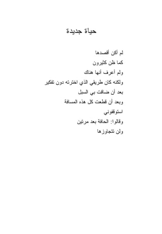 ‫ﺤﻴﺎﺓ ﺠﺩﻴﺩﺓ‬

                        ‫ﻟﻡ ﺃﻜﻥ ﺃﻗﺼﺩﻫﺎ‬
                       ‫ﻜﻤﺎ ﻅﻥ ﻜﺜﻴﺭﻭﻥ‬
                  ‫ﻭﻟﻡ ﺃﻋﺭﻑ ﺃﻨﻬﺎ ﻫﻨﺎﻙ‬
‫ﻭﻟﻜﻨﻪ ﻜﺎﻥ ﻁﺭﻴﻘﻲ ﺍﻟﺫﻱ ﺍﺨﺘﺭﺘﻪ ﺩﻭﻥ ﺘﻔﻜﻴﺭ‬
               ‫ﺒﻌﺩ ﺃﻥ ﻀﺎﻗﺕ ﺒﻲ ﺍﻟﺴﺒل‬
         ‫ﻭﺒﻌﺩ ﺃﻥ ﻗﻁﻌﺕ ﻜل ﻫﺫﻩ ﺍﻟﻤﺴﺎﻓﺔ‬
                             ‫ﺍﺴﺘﻭﻗﻔﻭﻨﻲ‬
               ‫ﻭﻗﺎﻟﻭﺍ: ﺍﻟﺤﺎﻓﺔ ﺒﻌﺩ ﻤﺭﺘﻴﻥ‬
                         ‫ﻭﻟﻥ ﺘﺘﺠﺎﻭﺯﻫﺎ‬
 