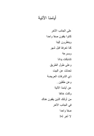 ‫ﺃﻴﺎﻤﻨﺎ ﺍﻵﺘﻴﺔ‬

          ‫ﻋﻠﻰ ﺍﻟﺠﺎﻨﺏ ﺍﻵﺨﺭ‬
      ‫ﻜﺎﻨﻭﺍ ﻴﻘﻔﻭﻥ ﺼﻔﺎ ﻭﺍﺤﺩﺍ‬
       ‫‪‬‬     ‫ﹰ‬
               ‫ﻭﻴﻨﻅﺭﻭﻥ ﺇﻟﻴﻨﺎ‬
         ‫ﻜﻨﺎ ﺘﻌﺭﻓﻨﺎ ﻗﺒل ﺸﻬﺭ‬
                    ‫ﻭﺒﺴﺭﻋﺔ‬
                ‫ﺘﺸﺎﺒﻜﺕ ﻴﺩﺍﻨﺎ‬
         ‫ﻭﻋﻠﻰ ﻁﻭل ﺍﻟﻁﺭﻴﻕ‬
           ‫ﺘﺤﺩﺜﺕ ﻋﻥ ﺍﻟﺒﻴﺕ‬
      ‫ﺫﻱ ﺍﻟﺸﺭﻓﺎﺕ ﺍﻟﻌﺭﻴﻀﺔ‬
               ‫ﻭﻋﻥ ﻁﻔﻠﻴﻥ..‬
             ‫ﻋﻥ ﺃﻴﺎﻤﻨﺎ ﺍﻵﺘﻴﺔ‬
                 ‫ﻭﻜﻨﺕ ﺨﺎﺌﻔﺎ‬
                  ‫ﹰ‬
  ‫ﻤﻥ ﺃﻭﻟﺌﻙ ﺍﻟﺫﻴﻥ ﻴﻘﻔﻭﻥ ﻫﻨﺎﻙ‬
           ‫ﻓﻲ ﺍﻟﺠﺎﻨﺏ ﺍﻵﺨﺭ‬
                  ‫ﺼﻔﺎ ﻭﺍﺤﺩﺍ‬
                   ‫‪‬‬     ‫ﹰ‬
                  ‫ﻻ ﺁﺨﺭ ﻟﻪ!‬
 