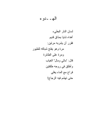 ‫ﺍﻟﻬــﺩﻭﺀ‬

                ‫ﻟﺴﺎﻥ ﺍﻟﻨﺎﺭ ﺍﻟﺒﻁﻲﺀ‬
             ‫ﺃﻫﺩﺍﻩ ﺸﺎﻴﺎ ﺒﻤﺫﺍﻕ ﻗﺩﻴﻡ‬
                         ‫‪‬‬
           ‫ﻓﻘﺭﺭ ﺃﻥ ﻴﺸﺭﺒﻪ ﻤﺭﺘﻴﻥ:‬
‫ﻤﺭﺓ ﻭﻫﻭ ﻴﻔﺘﺢ ﺸﺒﺎﻜﻪ ﻟﻠﻁﻴﻭﺭ‬
        ‫ﻭﻤﺭﺓ ﻋﻠﻰ ﺍﻟﻁﺎﺌﺭﺓ‬
          ‫ﻗﺎل: "ﻤﺎﻟﻲ ﻭﻤﺎل" ﺍﻟﻐﻴﺎﺏ‬
          ‫ﻭﺃﻁﻠﻕ ﻓﻲ ﺭﻭﺤﻪ ﻁﻠﻘﺘﻴﻥ‬
              ‫ﻓﺭﺍﺡ ﻤﻊ ﺍﻟﻤﺎﺀ ﻴﻐﻠﻲ‬
           ‫ﺤﺘﻰ ﺘﻬﺸﻡ ﻓﻴﻪ ﺍﻟﺯﺠﺎﺝ!‬
 