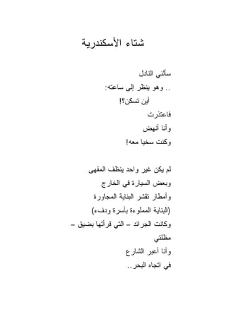 ‫ﺸﺘﺎﺀ ﺍﻷﺴﻜﻨﺩﺭﻴﺔ‬

                        ‫ﺴﺄﻟﻨﻲ ﺍﻟﻨﺎﺩل‬
           ‫.. ﻭﻫﻭ ﻴﻨﻅﺭ ﺇﻟﻰ ﺴﺎﻋﺘﻪ:‬
                 ‫ﺃﻴﻥ ﺘﺴﻜﻥ؟!‬
                           ‫ﻓﺎﻋﺘﺫﺭﺕ‬
                         ‫ﻭﺃﻨﺎ ﺃﻨﻬﺽ‬
                   ‫ﻭﻜﻨﺕ ﺴﺨﻴﺎ ﻤﻌﻪ!‬
                         ‫‪‬‬


      ‫ﻟﻡ ﻴﻜﻥ ﻏﻴﺭ ﻭﺍﺤﺩ ﻴﻨﻅﻑ ﺍﻟﻤﻘﻬﻰ‬
          ‫ﻭﺒﻌﺽ ﺍﻟﺴﻴﺎﺭﺓ ﻓﻲ ﺍﻟﺨﺎﺭﺝ‬
       ‫ﻭﺃﻤﻁﺎﺭ ﺘﻘﺸﺭ ﺍﻟﺒﻨﺎﻴﺔ ﺍﻟﻤﺠﺎﻭﺭﺓ‬
       ‫)ﺍﻟﺒﻨﺎﻴﺔ ﺍﻟﻤﻤﻠﻭﺀﺓ ﺒﺄﺴﺭﺓ ﻭﺩﻑﺀ(‬
‫ﻭﻜﺎﻨﺕ ﺍﻟﺠﺭﺍﺌﺩ – ﺍﻟﺘﻲ ﻗﺭﺃﺘﻬﺎ ﺒﻀﻴﻕ –‬
                              ‫ﻤﻅﻠﺘﻲ‬
                   ‫ﻭﺃﻨﺎ ﺃﻋﺒﺭ ﺍﻟﺸﺎﺭﻉ‬
                    ‫ﻓﻲ ﺍﺘﺠﺎﻩ ﺍﻟﺒﺤﺭ..‬
 