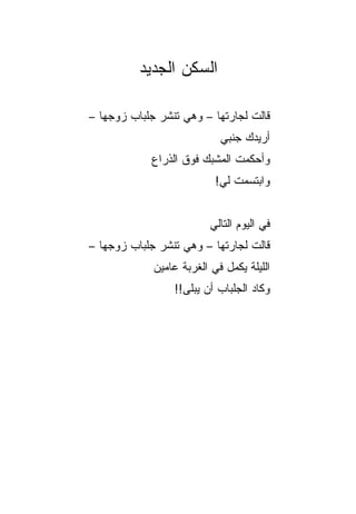 ‫ﺍﻟﺴﻜﻥ ﺍﻟﺠﺩﻴﺩ‬

‫ﻗﺎﻟﺕ ﻟﺠﺎﺭﺘﻬﺎ – ﻭﻫﻲ ﺘﻨﺸﺭ ﺠﻠﺒﺎﺏ ﺯﻭﺠﻬﺎ –‬
                            ‫ﺃﺭﻴﺩﻙ ﺠﻨﺒﻲ‬
            ‫ﻭﺃﺤﻜﻤﺕ ﺍﻟﻤﺸﺒﻙ ﻓﻭﻕ ﺍﻟﺫﺭﺍﻉ‬
                       ‫‪‬‬
                           ‫ﻭﺍﺒﺘﺴﻤﺕ ﻟﻲ!‬


                          ‫ﻓﻲ ﺍﻟﻴﻭﻡ ﺍﻟﺘﺎﻟﻲ‬
‫ﻗﺎﻟﺕ ﻟﺠﺎﺭﺘﻬﺎ – ﻭﻫﻲ ﺘﻨﺸﺭ ﺠﻠﺒﺎﺏ ﺯﻭﺠﻬﺎ –‬
             ‫ﺍﻟﻠﻴﻠﺔ ﻴﻜﻤل ﻓﻲ ﺍﻟﻐﺭﺒﺔ ﻋﺎﻤﻴﻥ‬
                 ‫ﻭﻜﺎﺩ ﺍﻟﺠﻠﺒﺎﺏ ﺃﻥ ﻴﺒﻠﻰ!!‬
 