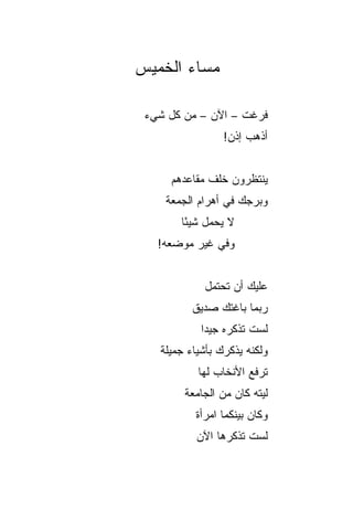 ‫ﻤﺴﺎﺀ ﺍﻟﺨﻤﻴﺱ‬

 ‫ﻓﺭﻏﺕ – ﺍﻵﻥ – ﻤﻥ ﻜل ﺸﻲﺀ‬
                 ‫ﺃﺫﻫﺏ ﺇﺫﻥ!‬


     ‫ﻴﻨﺘﻅﺭﻭﻥ ﺨﻠﻑ ﻤﻘﺎﻋﺩﻫﻡ‬
    ‫ﻭﺒﺭﺠﻙ ﻓﻲ ﺃﻫﺭﺍﻡ ﺍﻟﺠﻤﻌﺔ‬
       ‫ﻻ ﻴﺤﻤل ﺸﻴﺌﺎ‬
        ‫ً‬
   ‫ﻭﻓﻲ ﻏﻴﺭ ﻤﻭﻀﻌﻪ!‬


            ‫ﻋﻠﻴﻙ ﺃﻥ ﺘﺤﺘﻤل‬
          ‫ﺭﺒﻤﺎ ﺒﺎﻏﺘﻙ ﺼﺩﻴﻕ‬
            ‫ﻟﺴﺕ ﺘﺫﻜﺭﻩ ﺠﻴﺩﺍ‬
             ‫‪‬‬
   ‫ﻭﻟﻜﻨﻪ ﻴﺫﻜﺭﻙ ﺒﺄﺸﻴﺎﺀ ﺠﻤﻴﻠﺔ‬
           ‫ﹸﺭﻓﻊ ﺍﻷﻨﺨﺎﺏ ﻟﻬﺎ‬
                         ‫ﺘ‬
        ‫ﻟﻴﺘﻪ ﻜﺎﻥ ﻤﻥ ﺍﻟﺠﺎﻤﻌﺔ‬
          ‫ﻭﻜﺎﻥ ﺒﻴﻨﻜﻤﺎ ﺍﻤﺭﺃﺓ‬
           ‫ﻟﺴﺕ ﺘﺫﻜﺭﻫﺎ ﺍﻵﻥ‬
 