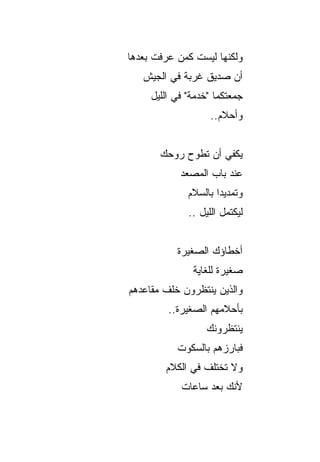 ‫ﻭﻟﻜﻨﻬﺎ ﻟﻴﺴﺕ ﻜﻤﻥ ﻋﺭﻓﺕ ﺒﻌﺩﻫﺎ‬
   ‫ﺃﻥ ﺼﺩﻴﻕ ﻏﺭﺒﺔ ﻓﻲ ﺍﻟﺠﻴﺵ‬
     ‫ﺠﻤﻌﺘﻜﻤﺎ "ﺨﺩﻤﺔ" ﻓﻲ ﺍﻟﻠﻴل‬
                    ‫ﻭﺃﺤﻼﻡ..‬


       ‫ﻴﻜﻔﻲ ﺃﻥ ﺘﻁﻭﺡ ﺭﻭﺤﻙ‬
            ‫ﻋﻨﺩ ﺒﺎﺏ ﺍﻟﻤﺼﻌﺩ‬
              ‫ﻭﺘﻤﺩﻴﺩﺍ ﺒﺎﻟﺴﻼﻡ‬
                      ‫‪‬‬
              ‫ﻟﻴﻜﺘﻤل ﺍﻟﻠﻴل ..‬


           ‫ﺃﺨﻁﺎﺅﻙ ﺍﻟﺼﻐﻴﺭﺓ‬
               ‫ﺼﻐﻴﺭﺓ ﻟﻠﻐﺎﻴﺔ‬
                      ‫ﹰ‬
‫ﻭﺍﻟﺫﻴﻥ ﻴﻨﺘﻅﺭﻭﻥ ﺨﻠﻑ ﻤﻘﺎﻋﺩﻫﻡ‬
         ‫ﺒﺄﺤﻼﻤﻬﻡ ﺍﻟﺼﻐﻴﺭﺓ..‬
                   ‫ﻴﻨﺘﻅﺭﻭﻨﻙ‬
           ‫ﻓﺒﺎﺭﺯﻫﻡ ﺒﺎﻟﺴﻜﻭﺕ‬
        ‫ﻭﻻ ﺘﺨﺘﻠﻑ ﻓﻲ ﺍﻟﻜﻼﻡ‬
            ‫ﻷﻨﻙ ﺒﻌﺩ ﺴﺎﻋﺎﺕ‬
 